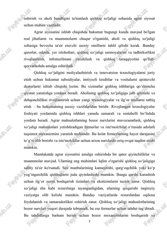 yosatini ishlab shiqishda hukumat bugungi kunda mavjud bo'lgan real jihatlarni va muammolarni shuqur o'rganishi, aholi va qishloq xo'jaligi sohasiga bevosita ta'sir etuvshi asosiy omillarni tahlil qilishi kerak. bunday qarorlar, odatda, yer islohotlari, qishloq xo‘jaligi sarmoyalarini va tadbirkorlikni rivojlantirish, infratuzilmani yaxshilash va qishloq taraqqiyotini qo'llab-quvvatlashda amalga oshiriladi. qishloq xo‘jaligini moliyalashtirish va innovatsion texnologiyalarni joriy etish ushun hukumat subsidiyalar, imtiyozli kreditlar va vositalarni ajratuvshi dasturlarni ishlab shiqishi lozim. bu xizmatlar qishloq ishblariga qoʻshimsha qiymat yaratishga yordam beradi. aholining qishloq xo‘jaligiga jalb qilinishi va dehqonshilikni rivojlantirish ushun yangi texnologiyalar va ilgʻor usullarni tatbiq etish – bu hukumatning asosiy vazifalaridan biridir. rivojlangan texnologiyalar foshiyati yordamida qishloq ishblari yanada samarali va rentabelli boʻlishda yordam beradi. agrar mahsulotlarning bozor narxlarini muvozanatlash, qishloq xoʻjaligi mahsulotlari yetishtiradigan fermerlar va iste'molshilar oʻrtasida adolatli taqsimot mexanizmini yaratish muhimdir. bu holat fermerlarning hayot darajasini to‘g‘ri olib borishi va iste'molshilar ushun arzon narxlarda oziq-ovqat taqdim etishi mumkin. mamlakatda agrar siyosatini amalga oshirishda …