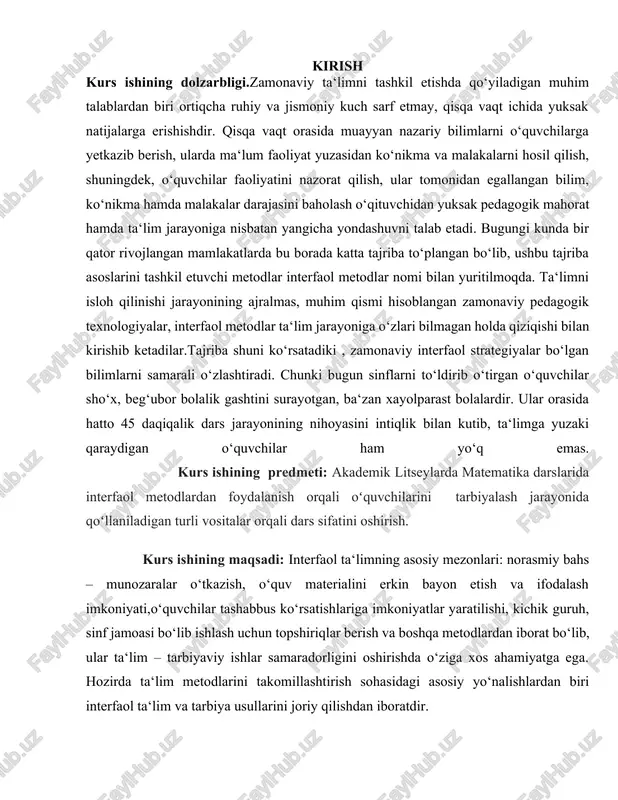 oyasini intiqlik bilan kutib, ta‘limga yuzaki qaraydigan o‘quvchilar ham yo‘q emas. kurs ishining predmeti: akademik litseylarda matematika darslarida interfaol metodlardan foydalanish orqali oʻquvchilarini tarbiyalash jarayonida qoʻllaniladigan turli vositalar orqali dars sifatini oshirish. kurs ishining maqsadi: interfaol ta‘limning asosiy mezonlari: norasmiy bahs – munozaralar o‘tkazish, o‘quv materialini erkin bayon etish va ifodalash imkoniyati,o‘quvchilar tashabbus ko‘rsatishlariga imkoniyatlar yaratilishi, kichik guruh, sinf jamoasi bo‘lib ishlash uchun topshiriqlar berish va boshqa metodlardan iborat bo‘lib, ular ta‘lim – tarbiyaviy ishlar samaradorligini oshirishda o‘ziga xos ahamiyatga ega. hozirda ta‘lim metodlarini takomillashtirish sohasidagi asosiy yo‘nalishlardan biri interfaol ta‘lim va tarbiya usullarini joriy qilishdan iboratdir. kurs ishining vazifasi: · akademik litseylarda matematika darslarida o’quvchilarni interfaol metodlar orqali ma’lumotlar yigʻish. · matematika darslarida qo’llaniladigan turli metodlar orqali dars sifatini mazmunli tashkil etish. · akademik litseylarda matematika fanining ahamiyati. kurs ishining obyekti:matematika darslarida qo’llaniladigan interfaol metodlar orqali sifatli ta’lim jarayonini tashkil etish. kurs ishining tuzilishi:kirish,2 bob,4 fasl,xulosa va foydalanilgan adabiyotlar …