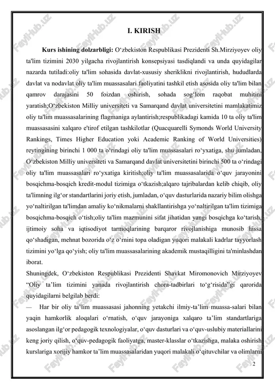 iritish;oliy ta'lim muassasalarida o‘quv jarayonini bosqichma-bosqich kredit-modul tizimiga o‘tkazish;alqaro tajribalardan kelib chiqib, oliy ta'limning ilg‘or standartlarini joriy etish, jumladan, o‘quv dasturlarida nazariy bilim olishga yo‘naltirilgan ta'limdan amaliy ko‘nikmalarni shakllantirishga yo‘naltirilgan ta'lim tizimiga bosqichma-bosqich o‘tish;oliy ta'lim mazmunini sifat jihatidan yangi bosqichga ko‘tarish, ijtimoiy soha va iqtisodiyot tarmoqlarining barqaror rivojlanishiga munosib hissa qo‘shadigan, mehnat bozorida o‘z o‘rnini topa oladigan yuqori malakali kadrlar tayyorlash tizimini yo‘lga qo‘yish; oliy ta'lim muassasalarining akademik mustaqilligini ta'minlashdan iborat. shuningdek, o‘zbekiston respublikasi prezidenti shavkat miromonovich mirziyoyev “oliy ta’lim tizimini yanada rivojlantirish chora-tadbirlari to‘g‘risida”gi qarorida quyidagilarni belgilab berdi: · har bir oliy ta’lim muassasasi jahonning yetakchi ilmiy-ta’lim muassa-salari bilan yaqin hamkorlik aloqalari o‘rnatish, o‘quv jarayoniga xalqaro ta’lim standartlariga asoslangan ilg‘or pedagogik texnologiyalar, o‘quv dasturlari va o‘quv-uslubiy materiallarini keng joriy qilish, o‘quv-pedagogik faoliyatga, master-klasslar o‘tkazishga, malaka oshirish kurslariga xorijiy hamkor ta’lim muassasalaridan yuqori malakali o‘qituvchilar va olimlarni faol jalb qilish, ularning bazasida tizimli asosda respublikamiz oliy ta’lim muassasalari magistrant, yosh …