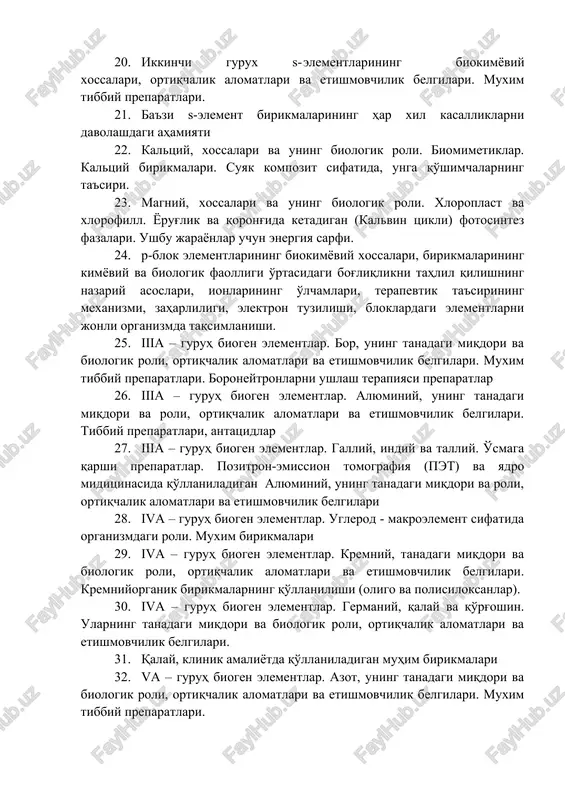 ri va etishmovchilik belgilari. muxim tibbiy preparatlari. 21. ba'zi s-element birikmalarining har xil kasalliklarni davolashdagi ahamiyati 22. kaltsiy, xossalari va uning biologik roli. biomimetiklar. kaltsiy birikmalari. suyak kompozit sifatida, unga qo'shimchalarning ta'siri. 23. magniy, xossalari va uning biologik roli. xloroplast va xlorofill. yorug'lik va qorong'ida ketadigan (kalvin tsikli) fotosintez fazalari. ushbu jarayonlar uchun energiya sarfi. 24. p-blok elementlarining biokimyoviy xossalari, birikmalarining kimyoviy va biologik faolligi o'rtasidagi bog'liqlikni tahlil qilishning nazariy asoslari, ionlarining o'lchamlari, terapevtik ta'sirining mexanizmi, zaharliligi, elektron tuzilishi, bloklardagi elementlarni jonli organizmda taqsimlanishi. 25. iiia – guruh biogen elementlar. bor, uning tanadagi miqdori va biologik roli, ortiqchalik alomatlari va etishmovchilik belgilari. muxim tibbiy preparatlari. boroneytronlarni ushlash terapiyasi preparatlar 26. iiia – guruh biogen elementlar. alyuminiy, uning tanadagi miqdori va roli, ortiqchalik alomatlari va etishmovchilik belgilari. tibbiy preparatlari, antatsidlar 27. iiia – guruh biogen elementlar. galliy, indiy va talliy. o'smaga qarshi preparatlar. pozitron-emission tomografiya (pet) va yadro miditsinasida qo'llaniladigan alyuminiy, …