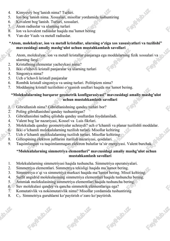 s soni. 5. kritik temperatura. gaz holat. bug` va gazning farqi. van der vals tenglamasi. 6. plazmaning kashf qilinishi va ma’nosi. 7. plazma holat. plazmaning hosil bo`lishi va xossalari. 8. termayadroviy sintez. termayadroviy reaksiyalar. 9. suyuq kristallar nima xossalari. suyuq kristallarni sinflanishi. “kimyoviy bogʻlanishning xillari” mavzusidagi amaliy mashg‘ulot uchun mustahkamlash savollari 1. kimyoviy bog’lanish energiyasi, uning bog‘ tartibi va atom radiusiga bog‘liqligi. misollar yordamida tushuntiring. ionlanish energiyasi. 2. ionlanish potensiali, turlari. ionlanish potensialining ionlanish energiyasidan farqi va bog’liqligi. elektronga moyillik. 3. ion, radikal, valent elektron va nisbiy elektromanfiylik tushunchalari. 4. kimyoviy bog’lanish nima? turlari. 5. ion bog’lanish nima. xossalari, misollar yordamida tushuntiring 6. kovalent bog‘lanish. turlari, xossalari. 7. atom radiuslar va ularning turlari 8. ion va kovalent radiuslar haqida ma’lumot bering 9. van-der vaals va metall radiuslar. “atom, molekulyar, ion va metall kristallar, ularning oʻziga xos xususiyatlari va tuzilishi” mavzusidagi amaliy mashg‘ulot uchun mustahkamlash savollari 1. atom, molekulyar, ion va …