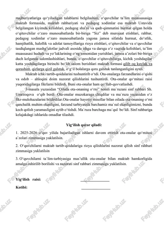 ni belgilashini, o‘quvchilar ta’lim muassasasiga maktab formasida, maktab rahbariyati va pedagog xodimlar esa maktab ustavida belgilangan kiyimda kelishlari, pedagog sha’ni va qadr-qimmatini hurmat qilgan holda o‘qituvchilar o‘zaro munosabatlarda bir-biriga “siz” deb murojaat etishlari, rahbar, pedagog xodimlar o‘zaro munosabatlarda yagona jamoa sifatida hurmat, do‘stlik, hamjihatlik, halollik va adolat tamoyillariga rioya etishlari, o‘qituvchilar va o‘quvchilar tasdiqlangan mashg‘ulotlar jadvali asosida ishga va darsga o‘z vaqtida kelishlari, ta’lim muassasasi hududi va yo‘laklarining o‘ng tomonidan yurishlari, jamoa a’zolari bir-biriga duch kelganda salomlashishlari, bunda, o‘quvchilar o‘qituvchilarga, kichik yoshdagilar katta yoshdagilarga birinchi bo‘lib salom berishlari maktab formasi qilib oq kuylak va qorashim, qizlarga qizil galstuk, o‘g‘il bolalarga qora galstuk tanlanganligini aytdi. maktab ichki tartib-qoidalarini tushuntirib o‘tdi. ota-onalarga farzandlarini o‘qishi va odob – ahloqini doim nazorat qilishlarini tushuntirdi. ota-onalar qo‘mitasi raisi yuqoridagilarga fikrlarni bildirdi. buni ota-onalar ham qo‘llab-quvvatlashdi. 3-masala yuzasidan “oilada ota-onaning o‘rni” nomli ma`ruzani sinf rahbari sh. umrzoqova o‘qib berdi. ota-onalar muzokaraga chiqdilar va ma`ruza yuzasidan o‘z …