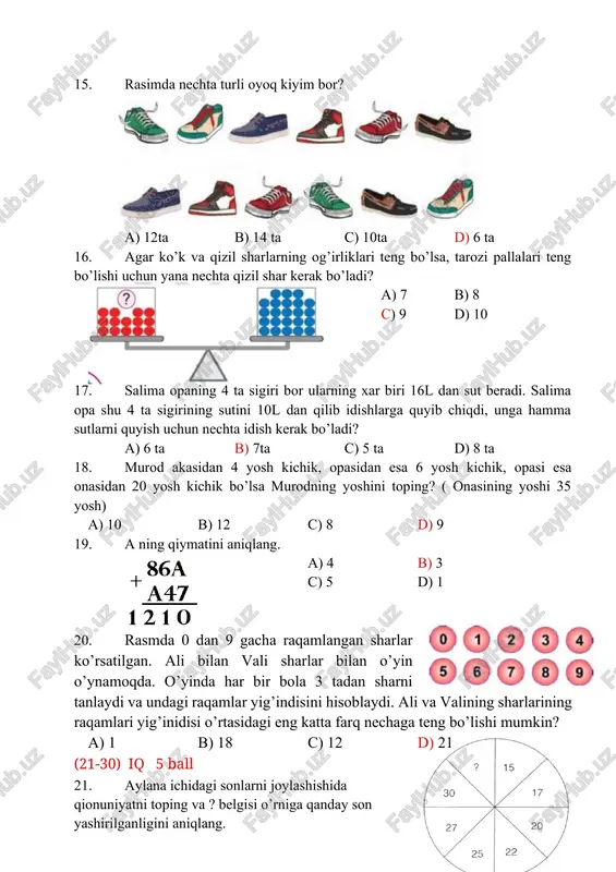 yosh kichik, opasidan esa 6 yosh kichik, opasi esa onasidan 20 yosh kichik bo’lsa murodning yoshini toping? ( onasining yoshi 35 yosh) a) 10 b) 12 c) 8 d) 9 19. a ning qiymatini aniqlang. a) 4 b) 3 c) 5 d) 1 20. rasmda 0 dan 9 gacha raqamlangan sharlar ko’rsatilgan. ali bilan vali sharlar bilan o’yin o’ynamoqda. o’yinda har bir bola 3 tadan sharni tanlaydi va undagi raqamlar yig’indisini hisoblaydi. ali va valining sharlarining raqamlari yig’inidisi o’rtasidagi eng katta farq nechaga teng bo’lishi mumkin? a) 1 b) 18 c) 12 d) 21 (21-30) iq 5 ball 21. aylana ichidagi sonlarni joylashishida qionuniyatni toping va ? belgisi o’rniga qanday son yashirilganligini aniqlang. a) 32 b) 35 c) 33 d) 31 22. uch kishi qorli yo’ldan birin-ketin yurishdi, shunda qorda ularning oyoq izlari qoldi. kishilar qay tartibda maydonni kesib o’tishgan? (birinchi ikkinchi uchinchi bo’lib yo’ldan qaysi oyoq izlari o’tganligini tartiblang) …
