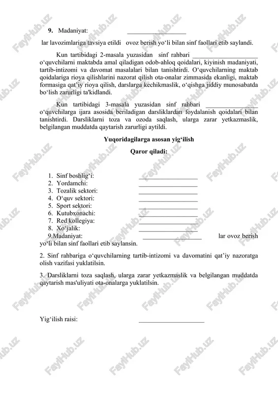 arurligi aytildi. yuqoridagilarga asosan yig‘ilish qaror qiladi: 1. sinf boshlig‘i: __________________ 2. yordamchi: __________________ 3. tozalik sektori: __________________ 4. o‘quv sektori: __________________ 5. sport sektori: __________________ 6. kutubxonachi: __________________ 7. red kollegiya: __________________ 8. xo‘jalik: __________________ 9.madaniyat: __________________ lar ovoz berish yo‘li bilan sinf faollari etib saylansin. 2. sinf rahbariga o‘quvchilarning tartib-intizomi va davomatini qat’iy nazoratga olish vazifasi yuklatilsin. 3. darsliklarni toza saqlash, ularga zarar yetkazmaslik va belgilangan muddatda qaytarish mas'uliyati ota-onalarga yuklatilsin. yig‘ilish raisi: ____________________