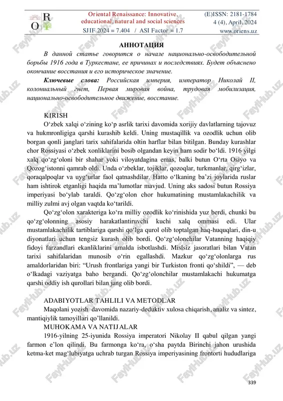 nikolay ii, kolonialniy gnet, pervaya mirovaya voyna, trudovaya mobilizatsiya, natsionalno-osvoboditelnoe dvijenie, vosstanie. kirish o‘zbek xalqi o‘zining ko‘p asrlik tarixi davomida xorijiy davlatlarning tajovuz va hukmronligiga qarshi kurashib keldi. uning mustaqillik va ozodlik uchun olib borgan qonli janglari tarix sahifalarida oltin harflar bilan bitilgan. bunday kurashlar chor rossiyasi o‘zbek xonliklarini bosib olgandan keyin ham sodir bo‘ldi. 1916 yilgi xalq qo‘zg‘oloni bir shahar yoki viloyatdagina emas, balki butun o‘rta osiyo va qozog‘istonni qamrab oldi. unda o‘zbeklar, tojiklar, qozoqlar, turkmanlar, qirg‘izlar, qoraqalpoqlar va uyg‘urlar faol qatnashdilar. hatto o‘lkaning ba’zi joylarida ruslar ham ishtirok etganligi haqida ma’lumotlar mavjud. uning aks sadosi butun rossiya imperiyasi bo‘ylab taraldi. qo‘zg‘olon chor hukumatining mustamlakachilik va milliy zulmi avj olgan vaqtda ko‘tarildi. qo‘zg‘olon xarakteriga ko‘ra milliy ozodlik ko‘rinishida yuz berdi, chunki bu qo‘zg‘olonning asosiy harakatlantiruvchi kuchi xalq ommasi edi. ular mustamlakachilik tartiblariga qarshi qo‘lga qurol olib toptalgan haq-huquqlari, din-u diyonatlari uchun tengsiz kurash olib bordi. qo‘zg‘olonchilar vatanning haqiqiy fidoyi …