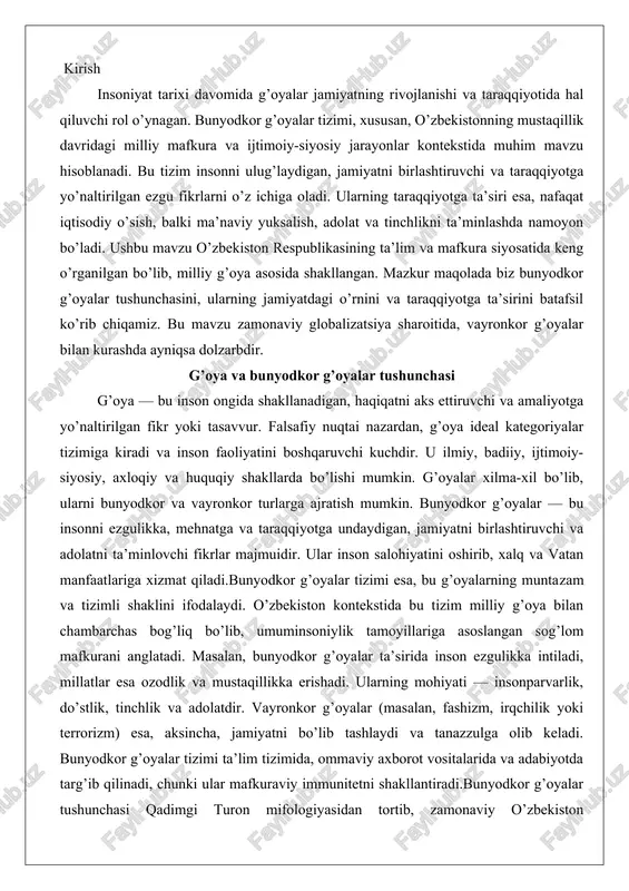 llariga asoslangan sog’lom mafkurani anglatadi. masalan, bunyodkor g’oyalar ta’sirida inson ezgulikka intiladi, millatlar esa ozodlik va mustaqillikka erishadi. ularning mohiyati — insonparvarlik, do’stlik, tinchlik va adolatdir. vayronkor g’oyalar (masalan, fashizm, irqchilik yoki terrorizm) esa, aksincha, jamiyatni bo’lib tashlaydi va tanazzulga olib keladi. bunyodkor g’oyalar tizimi ta’lim tizimida, ommaviy axborot vositalarida va adabiyotda targ’ib qilinadi, chunki ular mafkuraviy immunitetni shakllantiradi.bunyodkor g’oyalar tushunchasi qadimgi turon mifologiyasidan tortib, zamonaviy o’zbekiston taraqqiyotigacha cho’zilgan. masalan, sharq faylasuflari (al-farobiy, ibn sino) inson aqlini taraqqiyotning asosiy omili deb hisoblagan va komil inson tarbiyasini bunyodkor g’oyalar orqali amalga oshirishni taklif qilgan. zamonaviy davrda esa, bu tizim o’zbekistonning mustaqil taraqqiyot yo’lida ulkan bunyodkorlik ishlarini aks ettiradi, masalan, iqtisodiy islohotlar va ma’naviy yuksalish dasturlari. jamiyat taraqqiyotida g’oyalarning o’rni jamiyat taraqqiyotida g’oyalar yetakchi o’rinda turadi, chunki ular inson va jamiyat hayotiga bevosita ta’sir ko’rsatadi. bunyodkor g’oyalar jamiyatni rivojlantirib, ijtimoiy-iqtisodiy o’sishni ta’minlaydi. har bir xalq o’z yaratuvchilik qudratini bunyodkor g’oyalar orqali namoyon …
