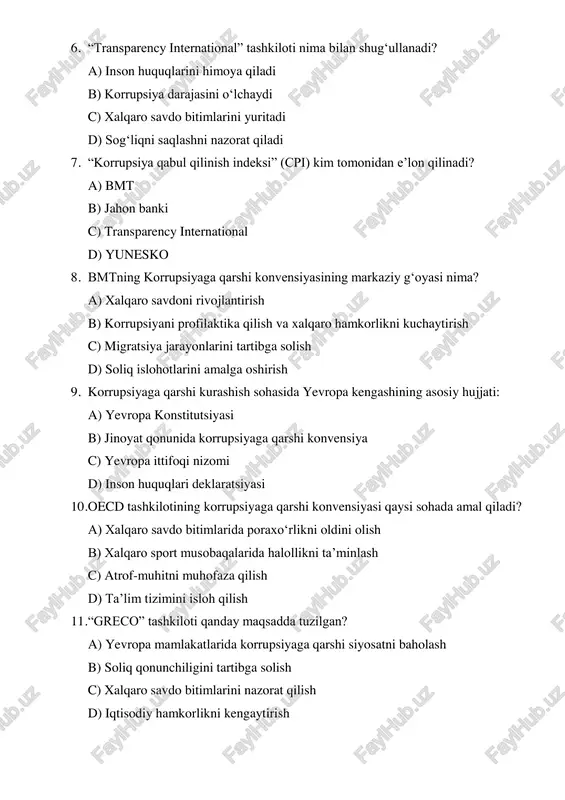 maqsadda tuzilgan? a) yevropa mamlakatlarida korrupsiyaga qarshi siyosatni baholash b) soliq qonunchiligini tartibga solish c) xalqaro savdo bitimlarini nazorat qilish d) iqtisodiy hamkorlikni kengaytirish 12. korrupsiyaga qarshi xalqaro hamkorlikda interpolning roli nimadan iborat? a) sport nazoratini olib boradi b) korrupsion jinoyatchilarni xalqaro darajada qidiruvga beradi c) soliq tizimini boshqaradi d) savdo bitimlarini ro‘yxatga oladi 13. o‘zbekiston korrupsiyaga qarshi xalqaro tashkilotlar bilan hamkorlikni kim orqali amalga oshiradi? a) ichki ishlar vazirligi b) adliya vazirligi c) korrupsiyaga qarshi kurash agentligi d) bosh prokuratura 14. xalqaro korrupsiyaga qarshi kurashda asosiy tamoyillardan biri qaysi? a) maxfiylik b) shaffoflik c) monopoliyaga ruxsat berish d) markazlashtirish 15. korrupsiyani kamaytirish uchun xalqaro tashkilotlar qanday vositalardan foydalanadi? a) jazolash va nazorat b) ta’lim, monitoring, xalqaro hisobotlar c) harbiy bosim d) kredit berish javoblar alohida ro‘yxatda 1. b 2. b 3. c 4. b 5. b 6. b 7. c 8. b 9. b 10. a 11. a 12. …