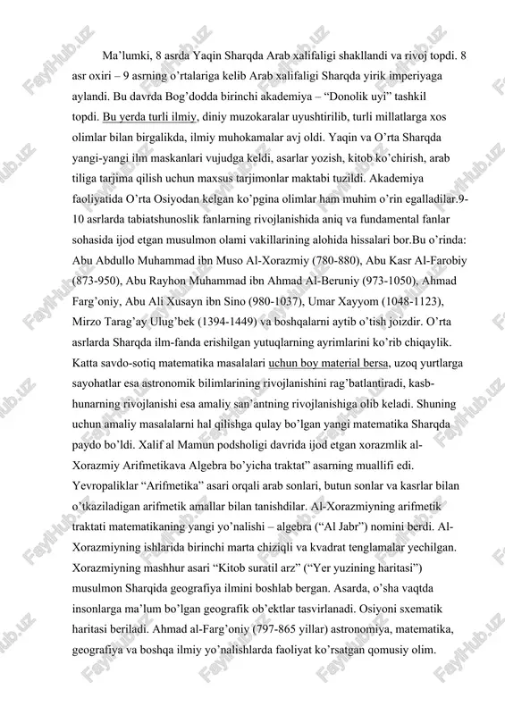raktati matematikaning yangi yo’nalishi – algebra (“al jabr”) nomini berdi. al-xorazmiyning ishlarida birinchi marta chiziqli va kvadrat tenglamalar yechilgan. xorazmiyning mashhur asari “kitob suratil arz” (“yer yuzining haritasi”) musulmon sharqida geografiya ilmini boshlab bergan. asarda, o’sha vaqtda insonlarga ma’lum bo’lgan geografik ob’ektlar tasvirlanadi. osiyoni sxematik haritasi beriladi. ahmad al-farg’oniy (797-865 yillar) astronomiya, matematika, geografiya va boshqa ilmiy yo’nalishlarda faoliyat ko’rsatgan qomusiy olim. sharqda al-farg’oniy, yevropada alfraganus tahalluslari bilan mashhur bo’lgan. uning astronomiya, geografiya va matematika sohasidagi asarlari bu fanlar taraqqiyotiga qo’shilgan salmoqli hissa bo’lgan va keyingi davrlarda o’tgan olimlar uchun amaliy qo’llanma bo’lib xizmat qilgan.arab xalifaligi davrida xorun ar-rashid (786-809) va uning o’g’li al-ma’mun davrida ikki rasadxona: biri bog’dodda shammosiya degan joyda, ikkinchisi damashqda yaqin kasiyun nomli tog’da qurildi. al-farg’oniy bog’dod rasadxonasida ko’pgina kashfiyotlar qilgan. jumladan, 812 yilgi quyosh tutilishini oldindan bilgan va bu haqda ilmiy kuzatish olib borgan. al-farg’oniy yerning dumaloqligini shunday dalillar bilan isbotlaydiki, ular o’z ilmiy qiymatini …