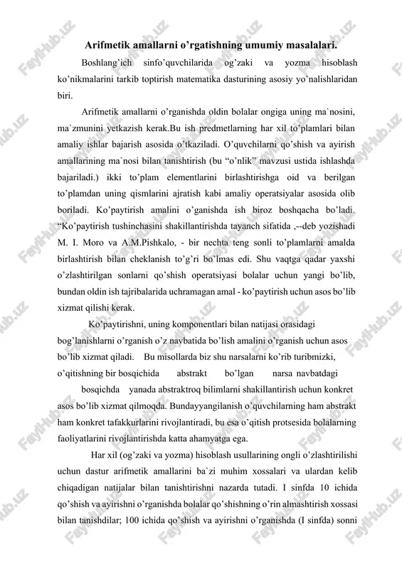 hisoblash usullarining ongli o’zlashtirilishi uchun dastur arifmetik amallarini ba`zi muhim xossalari va ulardan kelib chiqadigan natijalar bilan tanishtirishni nazarda tutadi. i sinfda 10 ichida qo’shish va ayirishni o’rganishda bolalar qo’shishning o’rin almashtirish xossasi bilan tanishdilar; 100 ichida qo’shish va ayirishni o’rganishda (i sinfda) sonni yig’indiga qo’shish vayig’indini songa qo’shish, shuningdek, ayirmaning asosiy xossalarida chiqadigan natijalar bo’lmish yig’indidan sonni ayirish va yig’indini sondan ayirish bilan tanishadilar o’rganilgan xossa va qoidalar hisoblashlarni soddalashtirish imkonini beradi. qo’shiluvchilar o’rinlarini almashtirish usuli 3+6, 2+8 va h.k ko’rinishidagi hisoblashlarni yengillashtiradi. o’nlik, yuzlik, minglik va ko’p xonali sonlar konsentrida arifmetik amallarni o’rgatish metodikasi. 1.yangi hisoblash usulini kiritishga tayyorgarlik. bu bosqichda hisoblash usulini egallashga tayyorlik ta’minlanadi. o’quvchilar hisoblash hisoblash usuli asoslanadigan nazariy qoidalarni tushunib olishlari kerak, shuningdek, tashkil etuvchi operatsiyalarni(amallarni) ham bilib olishi kerak. kerakli tayyorgarlikni ta’minlash uchun hisoblash usulni (yo’lni) tahlil etish va o’quvchi qanday bilimlarni egallashi hamda u qanday hisoblash ko’nikmalarini bilib olganini aniqlash kerak. masalan, …