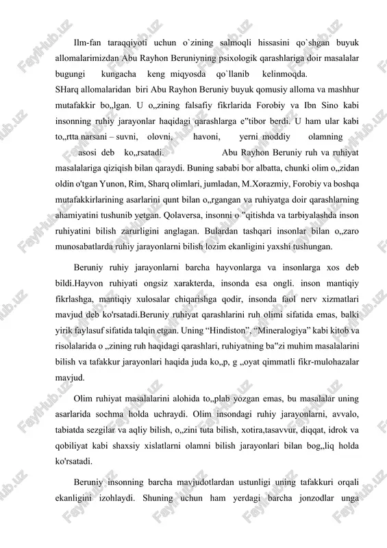 tuta bilish, xotira,tasavvur, diqqat, idrok va qobiliyat kabi shaxsiy xislatlarni olamni bilish jarayonlari bilan bog„liq holda ko'rsatadi. beruniy insonning barcha mavjudotlardan ustunligi uning tafakkuri orqali ekanligini izohlaydi. shuning uchun ham yerdagi barcha jonzodlar unga bo„ysunadilar, aks holda inson eng kichik hayvondan ham ojiz bo'lar edi. beruniy fikricha, inson tafakkurining qudrati shundaki, uning yordamida voqea va hodisalarni bir-biriga solishtirish, tahlil qilish orqali rostni yolg'ondan, adolatni adolatsizlikdan, yaxshini yomondan, haqiqatni esa nohaqlikdan ajratishi mumkin. bu psixologiya fanini rivojlanishiga ijobiy ta‟sir ko'rsatishini isbotlaydi. beruniy inson xotirasini “tangrining tuhfasi” deb ta‟kidlagan. xotirasi kuchsiz kishilarda, uni tirishqoqlik va ko„p shug'ullanish bilan mustahkamlashi mumkin degan g„oyani ilgari suradi.beruniy inson ruhiyati haqida so'z yuritar ekan, uning bir-biriga aks ta'sir ko'rsatadigan qismlardan iborat tanaga ega ekanini, bu qismlar bo'ysunuvchi kuch sifatida birlashganini, ruh esa ko'p hollarda tana haroratiga tobe bo'lishini va shu sababli unda xilma-xil holat vujudga kelishini aytadi.[1] abu rayhon beruniy ilmiy-madaniy merosining ahamiyati va uning fan …
