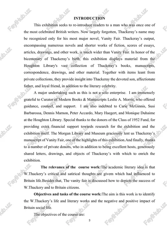 y lent us thackeray’s manuscript of vanity fair, one of the highlights of this exhibition.and finally, thanks to a number of private donors, who in addition to being excellent hosts, generously shared letters, drawings, and objects of thackeray’s with which to enrich the exhibition. the relevance of the course work:the academic literary idea is that w.thackery’s critical and satirical thoughts are givem which had influenced to britain life.besides that, the vanity fair is discuused how to depicts the success of w.thackery and to britain citizens. objectives and tasks of the course work:the aim is this work is to identify the w.thackery’s life and literary works and the negative and positive impact of britain social life. the objectives of the course are: -tto study the process of formation and developments of literary works os thackery -a study of the creative life of thackery -analysis of the ‘’vanity fair’’ the object of …