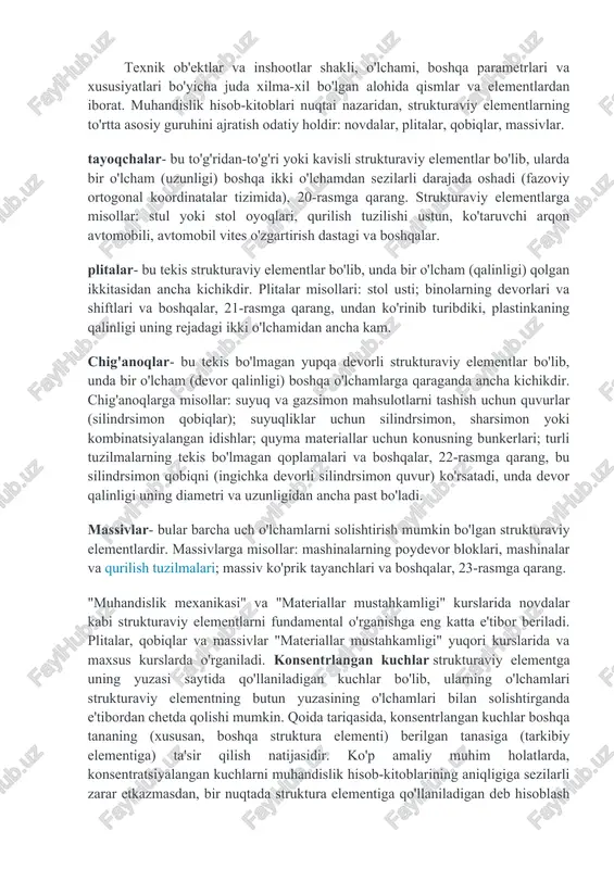 ri, mashinalar va qurilish tuzilmalari; massiv ko'prik tayanchlari va boshqalar, 23-rasmga qarang. "muhandislik mexanikasi" va "materiallar mustahkamligi" kurslarida novdalar kabi strukturaviy elementlarni fundamental o'rganishga eng katta e'tibor beriladi. plitalar, qobiqlar va massivlar "materiallar mustahkamligi" yuqori kurslarida va maxsus kurslarda o'rganiladi. konsentrlangan kuchlar strukturaviy elementga uning yuzasi saytida qo'llaniladigan kuchlar bo'lib, ularning o'lchamlari strukturaviy elementning butun yuzasining o'lchamlari bilan solishtirganda e'tibordan chetda qolishi mumkin. qoida tariqasida, konsentrlangan kuchlar boshqa tananing (xususan, boshqa struktura elementi) berilgan tanasiga (tarkibiy elementiga) ta'sir qilish natijasidir. ko'p amaliy muhim holatlarda, konsentratsiyalangan kuchlarni muhandislik hisob-kitoblarining aniqligiga sezilarli zarar etkazmasdan, bir nuqtada struktura elementiga qo'llaniladigan deb hisoblash mumkin. konsentrlangan kuchlarning o'lchov birliklari n (nyuton), kn (kilonevton) va boshqalar. tana kuchlari strukturaviy elementning butun hajmiga qo'llaniladigan kuchlar, masalan, taqsimlangan tortishish kuchlari. taqsimlangan tana kuchlarining o'lchov birliklari n / m 3, kn / m 3, va hokazo. har qanday strukturaviy elementning umumiy tortishish kuchi (n, kn) ko'pincha an'anaviy ravishda hisob-kitoblarda …