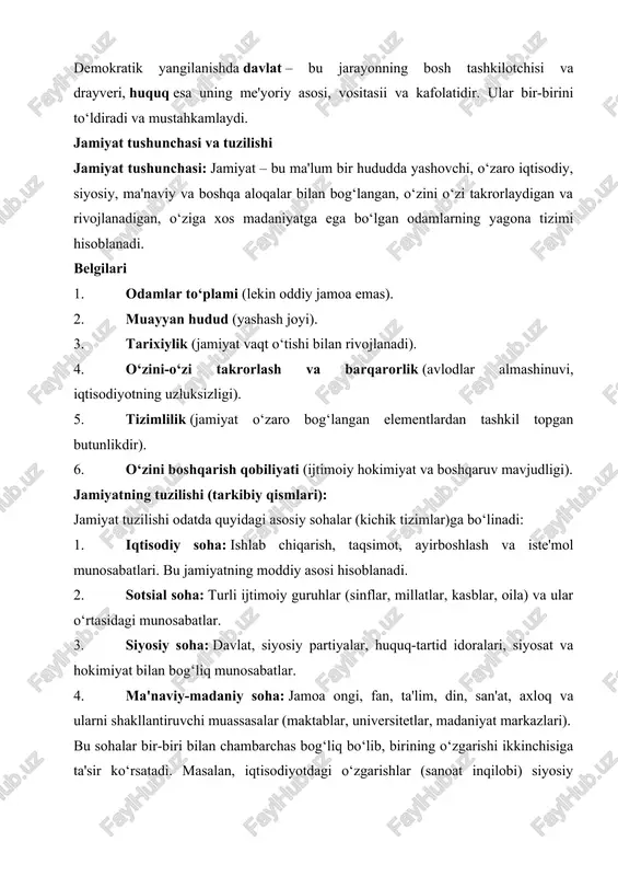 huquq esa uning me'yoriy asosi, vositasii va kafolatidir. ular bir-birini to‘ldiradi va mustahkamlaydi. jamiyat tushunchasi va tuzilishi jamiyat tushunchasi: jamiyat – bu ma'lum bir hududda yashovchi, o‘zaro iqtisodiy, siyosiy, ma'naviy va boshqa aloqalar bilan bog‘langan, o‘zini o‘zi takrorlaydigan va rivojlanadigan, o‘ziga xos madaniyatga ega bo‘lgan odamlarning yagona tizimi hisoblanadi. belgilari 1. odamlar to‘plami (lekin oddiy jamoa emas). 2. muayyan hudud (yashash joyi). 3. tarixiylik (jamiyat vaqt o‘tishi bilan rivojlanadi). 4. o‘zini-o‘zi takrorlash va barqarorlik (avlodlar almashinuvi, iqtisodiyotning uzluksizligi). 5. tizimlilik (jamiyat o‘zaro bog‘langan elementlardan tashkil topgan butunlikdir). 6. o‘zini boshqarish qobiliyati (ijtimoiy hokimiyat va boshqaruv mavjudligi). jamiyatning tuzilishi (tarkibiy qismlari): jamiyat tuzilishi odatda quyidagi asosiy sohalar (kichik tizimlar)ga bo‘linadi: 1. iqtisodiy soha: ishlab chiqarish, taqsimot, ayirboshlash va iste'mol munosabatlari. bu jamiyatning moddiy asosi hisoblanadi. 2. sotsial soha: turli ijtimoiy guruhlar (sinflar, millatlar, kasblar, oila) va ular o‘rtasidagi munosabatlar. 3. siyosiy soha: davlat, siyosiy partiyalar, huquq-tartid idoralari, siyosat va hokimiyat bilan …