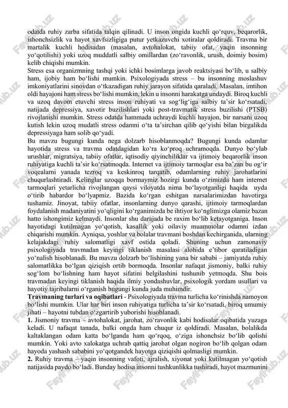 a stress haqida gapirganda biz nafaqat og‘ir kechinmalarni, balki insonning ulardan chiqib ketish qobiliyatini ham ko‘rib chiqamiz. maqolada travma va stress tushunchalari, ularning oqibatlari hamda insonni yana hayotga qaytaradigan tiklanish mexanizmlari yoritiladi. savol tug‘iladi “ travma “ o‘zi nima ? u insonda qay holatlarda yuzaga keladi. “stress” nima? travma – bu insonning ruhiy yoki jismoniy holatiga kuchli salbiy ta’sir ko‘rsatadigan, kutilmagan va og‘ir voqea natijasida yuzaga keladigan jarohatdir. psixologiyada travma odatda ruhiy zarba sifatida talqin qilinadi. u inson ongida kuchli qo‘rquv, beqarorlik, ishonchsizlik va hayot xavfsizligiga putur yetkazuvchi xotiralar qoldiradi. travma bir martalik kuchli hodisadan (masalan, avtohalokat, tabiiy ofat, yaqin insonning yo‘qotilishi) yoki uzoq muddatli salbiy omillardan (zo‘ravonlik, urush, doimiy bosim) kelib chiqishi mumkin. stress esa organizmning tashqi yoki ichki bosimlarga javob reaktsiyasi bo‘lib, u salbiy ham, ijobiy ham bo‘lishi mumkin. psixologiyada stress – bu insonning moslashuv imkoniyatlarini sinovdan o‘tkazadigan ruhiy jarayon sifatida qaraladi. masalan, imtihon oldi hayajoni ham stress …
