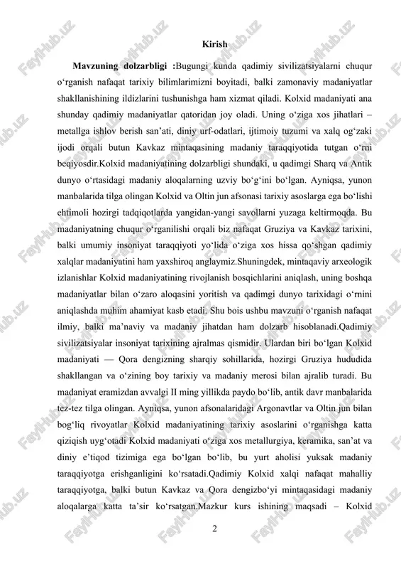 rb hisoblanadi.qadimiy sivilizatsiyalar insoniyat tarixining ajralmas qismidir. ulardan biri bo‘lgan kolxid madaniyati — qora dengizning sharqiy sohillarida, hozirgi gruziya hududida shakllangan va o‘zining boy tarixiy va madaniy merosi bilan ajralib turadi. bu madaniyat eramizdan avvalgi ii ming yillikda paydo bo‘lib, antik davr manbalarida tez-tez tilga olingan. ayniqsa, yunon afsonalaridagi argonavtlar va oltin jun bilan bog‘liq rivoyatlar kolxid madaniyatining tarixiy asoslarini o‘rganishga katta qiziqish uyg‘otadi kolxid madaniyati o‘ziga xos metallurgiya, keramika, san’at va diniy e’tiqod tizimiga ega bo‘lgan bo‘lib, bu yurt aholisi yuksak madaniy taraqqiyotga erishganligini ko‘rsatadi.qadimiy kolxid xalqi nafaqat mahalliy taraqqiyotga, balki butun kavkaz va qora dengizbo‘yi mintaqasidagi madaniy aloqalarga katta ta’sir ko‘rsatgan.mazkur kurs ishining maqsadi – kolxid madaniyatining tarixiy shakllanishi, asosiy xususiyatlari, madaniy merosi va arxeologik yodgorliklari asosida uning umumiy sivilizatsiyaviy ahamiyatini yoritib berishdir. ish davomida qadimgi yozma manbalar, arxeologik topilmalar hamda zamonaviy ilmiy tadqiqotlar tahlil qilinadi. mavzuning o‘rganilganlik darajasi kolxid madaniyati ko‘plab tarixchilar, arxeologlar va madaniyatshunoslar tomonidan turli …