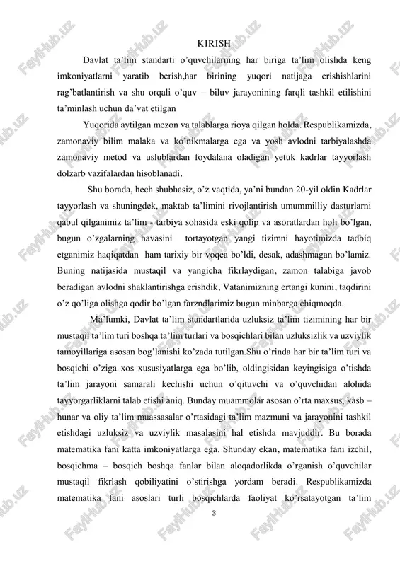 sosan bog’lanishi ko’zada tutilgan.shu o’rinda har bir ta’lim turi va bosqichi o’ziga xos xususiyatlarga ega bo’lib, oldingisidan keyingisiga o’tishda ta’lim jarayoni samarali kechishi uchun o’qituvchi va o’quvchidan alohida tayyorgarliklarni talab etishi aniq. bunday muammolar asosan o’rta maxsus, kasb – hunar va oliy ta’lim muassasalar o’rtasidagi ta’lim mazmuni va jarayonini tashkil etishdagi uzluksiz va uzviylik masalasini hal etishda mavjuddir. bu borada matematika fani katta imkoniyatlarga ega. shunday ekan, matematika fani izchil, bosqichma – bosqich boshqa fanlar bilan aloqadorlikda o’rganish o’quvchilar mustaqil fikrlash qobiliyatini o’stirishga yordam beradi. respublikamizda matematika fani asoslari turli bosqichlarda faoliyat ko’rsatayotgan ta’lim 4 muassasalarining ta’lim mazmuniga mos ravishda o’quvchilarning psixologik va pedagogok xususiyatlariga muvofiq muayyan izchillikni o’rnatish fanlar, boblar, mavzular, o’quv materiallari orasida uzviylikni ta’minlash asosida amalga oshiriladi. shunday ekan, matematika fani asoslarini yorituvchi kurslar o’rtasida uzviylikni ta’minlash, o’quv materiallarini turli bosqich ta’lim muassasalari o’quvchilarining yosh xususiyatlariga mos holda tanlash, ularning muayyan mantiqiy ketma – ketlik, fanlararo uzviylik …