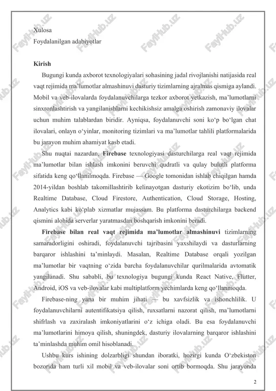 chiqilgan hamda 2014-yildan boshlab takomillashtirib kelinayotgan dasturiy ekotizim bo‘lib, unda realtime database, cloud firestore, authentication, cloud storage, hosting, analytics kabi ko‘plab xizmatlar mujassam. bu platforma dasturchilarga backend qismini alohida serverlar yaratmasdan boshqarish imkonini beradi. firebase bilan real vaqt rejimida ma’lumotlar almashinuvi tizimlarning samaradorligini oshiradi, foydalanuvchi tajribasini yaxshilaydi va dasturlarning barqaror ishlashini ta’minlaydi. masalan, realtime database orqali yozilgan ma’lumotlar bir vaqtning o‘zida barcha foydalanuvchilar qurilmalarida avtomatik yangilanadi. shu sababli, bu texnologiya bugungi kunda react native, flutter, android, ios va veb-ilovalar kabi multiplatform yechimlarda keng qo‘llanmoqda. firebase-ning yana bir muhim jihati — bu xavfsizlik va ishonchlilik. u foydalanuvchilarni autentifikatsiya qilish, ruxsatlarni nazorat qilish, ma’lumotlarni shifrlash va zaxiralash imkoniyatlarini o‘z ichiga oladi. bu esa foydalanuvchi ma’lumotlarini himoya qilish, shuningdek, dasturiy ilovalarning barqaror ishlashini ta’minlashda muhim omil hisoblanadi. ushbu kurs ishining dolzarbligi shundan iboratki, hozirgi kunda o‘zbekiston bozorida ham turli xil mobil va veb-ilovalar soni ortib bormoqda. shu jarayonda dasturchilar uchun serverlarni boshqarish, ma’lumotlar …