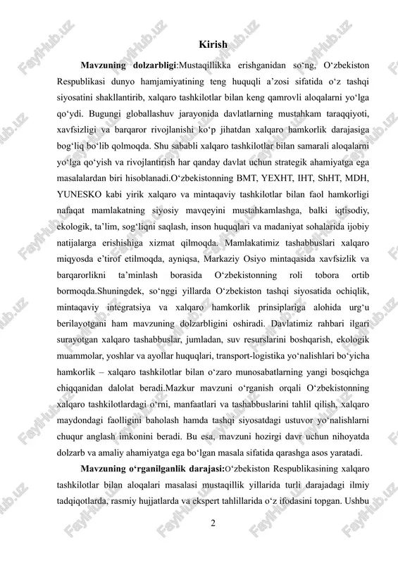 taqaviy integratsiya va xalqaro hamkorlik prinsiplariga alohida urg‘u berilayotgani ham mavzuning dolzarbligini oshiradi. davlatimiz rahbari ilgari surayotgan xalqaro tashabbuslar, jumladan, suv resurslarini boshqarish, ekologik muammolar, yoshlar va ayollar huquqlari, transport-logistika yo‘nalishlari bo‘yicha hamkorlik – xalqaro tashkilotlar bilan o‘zaro munosabatlarning yangi bosqichga chiqqanidan dalolat beradi.mazkur mavzuni o‘rganish orqali o‘zbekistonning xalqaro tashkilotlardagi o‘rni, manfaatlari va tashabbuslarini tahlil qilish, xalqaro maydondagi faolligini baholash hamda tashqi siyosatdagi ustuvor yo‘nalishlarni chuqur anglash imkonini beradi. bu esa, mavzuni hozirgi davr uchun nihoyatda dolzarb va amaliy ahamiyatga ega bo‘lgan masala sifatida qarashga asos yaratadi. mavzuning o‘rganilganlik darajasi:o‘zbekiston respublikasining xalqaro tashkilotlar bilan aloqalari masalasi mustaqillik yillarida turli darajadagi ilmiy tadqiqotlarda, rasmiy hujjatlarda va ekspert tahlillarida o‘z ifodasini topgan. ushbu mavzu o‘zbekistonning tashqi siyosatidagi ustuvor yo‘nalishlardan biri sifatida siyosatshunoslar, xalqaro aloqalar mutaxassislari hamda tarixchilar tomonidan keng o‘rganilmoqda.ayniqsa, o‘zbekistonning birlashgan millatlar tashkiloti, shanxay hamkorlik tashkiloti, yunesko, islom hamkorlik tashkiloti, mdh kabi xalqaro va mintaqaviy tashkilotlar bilan hamkorligi bo‘yicha ko‘plab ilmiy …