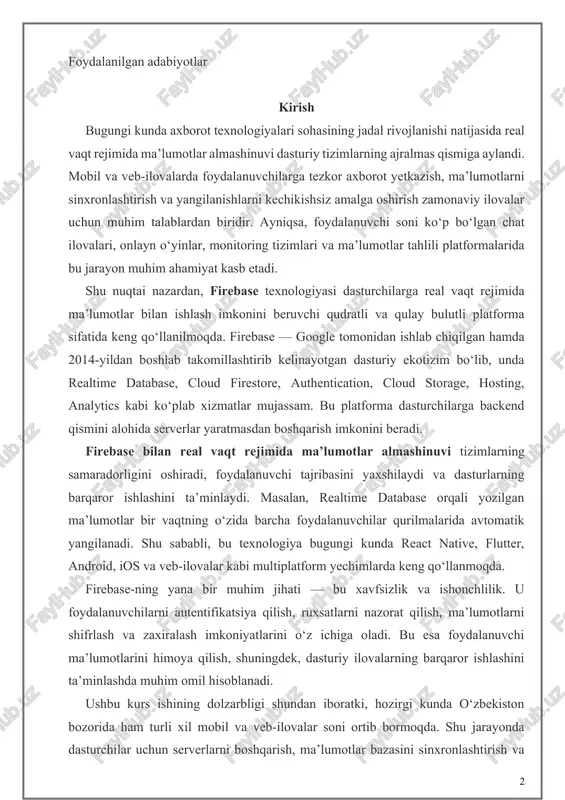 -yildan boshlab takomillashtirib kelinayotgan dasturiy ekotizim bo‘lib, unda realtime database, cloud firestore, authentication, cloud storage, hosting, analytics kabi ko‘plab xizmatlar mujassam. bu platforma dasturchilarga backend qismini alohida serverlar yaratmasdan boshqarish imkonini beradi. firebase bilan real vaqt rejimida ma’lumotlar almashinuvi tizimlarning samaradorligini oshiradi, foydalanuvchi tajribasini yaxshilaydi va dasturlarning barqaror ishlashini ta’minlaydi. masalan, realtime database orqali yozilgan ma’lumotlar bir vaqtning o‘zida barcha foydalanuvchilar qurilmalarida avtomatik yangilanadi. shu sababli, bu texnologiya bugungi kunda react native, flutter, android, ios va veb-ilovalar kabi multiplatform yechimlarda keng qo‘llanmoqda. firebase-ning yana bir muhim jihati — bu xavfsizlik va ishonchlilik. u foydalanuvchilarni autentifikatsiya qilish, ruxsatlarni nazorat qilish, ma’lumotlarni shifrlash va zaxiralash imkoniyatlarini o‘z ichiga oladi. bu esa foydalanuvchi ma’lumotlarini himoya qilish, shuningdek, dasturiy ilovalarning barqaror ishlashini ta’minlashda muhim omil hisoblanadi. ushbu kurs ishining dolzarbligi shundan iboratki, hozirgi kunda o‘zbekiston bozorida ham turli xil mobil va veb-ilovalar soni ortib bormoqda. shu jarayonda dasturchilar uchun serverlarni boshqarish, ma’lumotlar bazasini sinxronlashtirish …