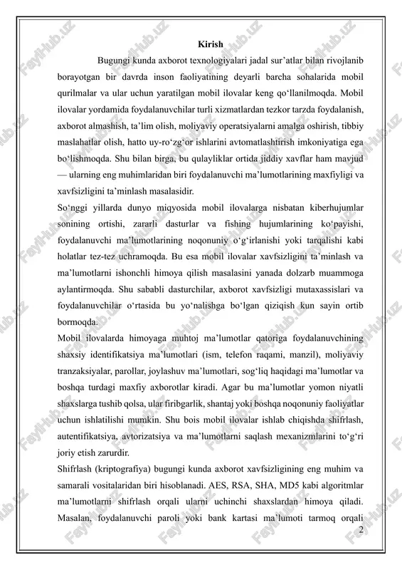 o‘rtasida bu yo‘nalishga bo‘lgan qiziqish kun sayin ortib bormoqda. mobil ilovalarda himoyaga muhtoj ma’lumotlar qatoriga foydalanuvchining shaxsiy identifikatsiya ma’lumotlari (ism, telefon raqami, manzil), moliyaviy tranzaksiyalar, parollar, joylashuv ma’lumotlari, sog‘liq haqidagi ma’lumotlar va boshqa turdagi maxfiy axborotlar kiradi. agar bu ma’lumotlar yomon niyatli shaxslarga tushib qolsa, ular firibgarlik, shantaj yoki boshqa noqonuniy faoliyatlar uchun ishlatilishi mumkin. shu bois mobil ilovalar ishlab chiqishda shifrlash, autentifikatsiya, avtorizatsiya va ma’lumotlarni saqlash mexanizmlarini to‘g‘ri joriy etish zarurdir. shifrlash (kriptografiya) bugungi kunda axborot xavfsizligining eng muhim va samarali vositalaridan biri hisoblanadi. aes, rsa, sha, md5 kabi algoritmlar ma’lumotlarni shifrlash orqali ularni uchinchi shaxslardan himoya qiladi. masalan, foydalanuvchi paroli yoki bank kartasi ma’lumoti tarmoq orqali yuborilayotganda shifrlangan holda uzatiladi va bu ma’lumotni faqat tegishli kalitga ega tizim ochib o‘qiy oladi. shu bilan birga, mobil ilovalarda ssl/tls protokollari orqali xavfsiz tarmoq aloqasi, foydalanuvchini biometrik autentifikatsiya (barmoq izi, yuzni tanish) orqali aniqlash, va ma’lumotlarni shifrlangan bazalarda saqlash kabi yondashuvlar …