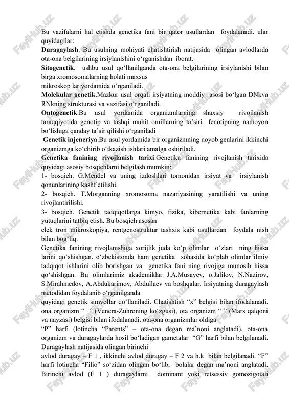 va kimyoviy omillar ta’sirida organizmlarda irsiy o‘zgaruvchanlikning paydo bo‘lish qonuniyatlarini ochish; — inson ehtiyoji uchun zarur bo‘lgan sermahsul o‘simlik navlari, hayvon zotlari, mikroorganizm shtammlarini yaratishning samarali usullarini ishlab chiqish; — odamlarda turli irsiy kasalliklarning paydo bo‘lish sabablarini o‘rganish, ularning oldini olish va davolashning samarali usullarini izlab topish. bu vazifalarni hal etishda genetika fani bir qator usullardan foydalanadi. ular quyidagilar: duragaylash. bu usulning mohiyati chatishtirish natijasida olingan avlodlarda ota-ona belgilarining irsiylanishini o‘rganishdan iborat. sitogenetik. ushbu usul qo‘llanilganda ota-ona belgilarining irsiylanishi bilan birga xromosomalarning holati maxsus mikroskop lar yordamida o‘rganiladi. molekular genetik.mazkur usul orqali irsiyatning moddiy asosi bo‘lgan dnkva rnkning strukturasi va vazifasi o‘rganiladi. ontogenetik.bu usul yordamida organizmlarning shaxsiy rivojlanish taraqqiyotida genotip va tashqi muhit omillarning ta’siri fenotipning namoyon bo‘lishiga qanday ta’sir qilishi o‘rganiladi genetik injeneriya.bu usul yordamida bir organizmning noyob genlarini ikkinchi organizmga ko‘chirib o‘tkazish ishlari amalga oshiriladi. genetika fanining rivojlanish tarixi.genetika fanining rivojlanish tarixida quyidagi asosiy bosqichlarni belgilash mumkin: 1- …