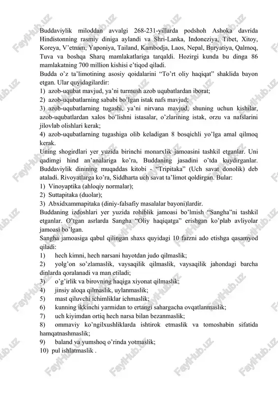norasda, keyinchalik umrining oxirigacha-45 yil butun hindistonda targ’ib qilib yuradi. buddaviylik tarixi 2500 yildan ortiq davrni o’z ichiga oladi. unga dastlab brahmanlik va jayniylikning ta’siri kuchli bo’lgan. buddaviylar 1956-yili o’z dinlarining 2500 yilligini tantanali nishonlaganlar. buddaviylik miloddan avvalgi 268-231-yillarda podshoh ashoka davrida hindistonning rasmiy diniga aylandi va shri-lanka, indoneziya, tibet, xitoy, koreya, v’etnam, yaponiya, tailand, kambodja, laos, nepal, buryatiya, qalmoq, tuva va boshqa sharq mamlakatlariga tarqaldi. hozirgi kunda bu dinga 86 mamlakatning 700 million kishisi e’tiqod qiladi. budda o’z ta’limotining asosiy qoidalarini “to’rt oliy haqiqat” shaklida bayon etgan. ular quyidagilardir: 1) azob-uqubat mavjud, ya’ni turmush azob uqubatlardan iborat; 2) azob-uqubatlarning sababi bo’lgan istak nafs mavjud; 3) azob-uqubatlarning tugashi, ya’ni nirvana mavjud, shuning uchun kishilar, azob-uqubatlardan xalos bo’lishni istasalar, o’zlarining istak, orzu va nafslarini jilovlab olishlari kerak; 4) azob-uqubatlarning tugashiga olib keladigan 8 bosqichli yo’lga amal qilmoq kerak. uning shogirdlari yer yuzida birinchi monarxlik jamoasini tashkil etganlar. uni qadimgi hind an’analariga …