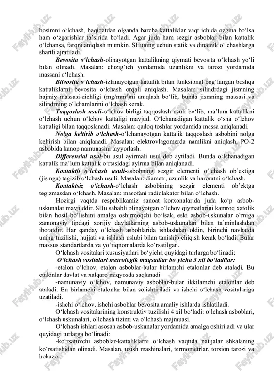 hlari texnik o‘lchash yordamida aniqlanadi. o‘lchanayotgan kattalikning son qiymati quyidagi o‘lchash usullari bilan aniqlanadi: bir karrali o‘lchash- bir marotaba bajarilgan o‘lchash. masalan: vaqt, savdoda mahsulot massasi yoki hajmini o‘lchash. ko‘p karrali o‘lchash-bir karrali o‘lchashning «n» barobar takrorlanishi. masalan: iplarning mustahkamligini aniqlash. statik o‘lchash-o‘lchash vaqti davomida kattalik o‘zgarmaydi deb qabul qilingan kattalikni o‘lchash. masalan: me’yoriy haroratda uzunlik, er yuzini va hokazolarni o‘lchash. dinamik o‘lchash-o‘lchamlari o‘zgaruvchan kattalikni o‘lchash, ya’ni o‘lchanayotgan kattalik vaqt davomida o‘zgarib turadi. masalan: o‘zgaruvchan bosimni o‘lchash, haqiqatdan olganda barcha kattaliklar vaqt ichida ozgina bo‘lsa ham o‘zgarishlar ta’sirida bo‘ladi. agar juda ham sezgir asboblar bilan kattalik o‘lchansa, farqni aniqlash mumkin. shuning uchun statik va dinamik o‘lchashlarga shartli ajratiladi. bevosita o‘lchash-olinayotgan kattalikning qiymati bevosita o‘lchash yo‘li bilan olinadi. masalan: chizig‘ich yordamida uzunlikni va tarozi yordamida massani o‘lchash. bilvosita o‘lchash-izlanayotgan kattalik bilan funksional bog‘langan boshqa kattaliklarni bevosita o‘lchash orqali aniqlash. masalan: silindrdagi jismning hajmiy massasi-zichligi (mg/mm3)ni aniqlash bo‘lib, bunda jismning massasi va …