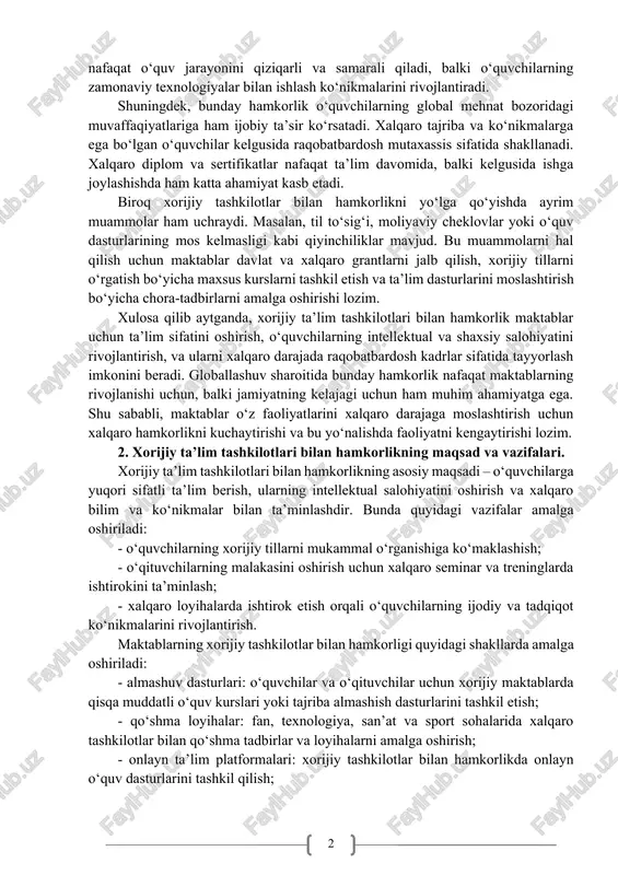 ng malakasini oshirishga, yangi pedagogik texnologiyalarni o‘rganishiga yordam beradi. zamonaviy ta’lim yondashuvlarini milliy dasturlarga integratsiya qilish esa ta’lim sifati oshishiga xizmat qiladi. xalqaro hamkorlikning yana bir muhim jihati – innovatsion yondashuvlarni joriy etishdir. xorijiy tashkilotlar bilan ishlash maktablarda ilg‘or texnologiyalar, masofaviy ta’lim platformalari va interaktiv usullarni qo‘llash imkonini beradi. bu nafaqat o‘quv jarayonini qiziqarli va samarali qiladi, balki o‘quvchilarning zamonaviy texnologiyalar bilan ishlash ko‘nikmalarini rivojlantiradi. shuningdek, bunday hamkorlik o‘quvchilarning global mehnat bozoridagi muvaffaqiyatlariga ham ijobiy ta’sir ko‘rsatadi. xalqaro tajriba va ko‘nikmalarga ega bo‘lgan o‘quvchilar kelgusida raqobatbardosh mutaxassis sifatida shakllanadi. xalqaro diplom va sertifikatlar nafaqat ta’lim davomida, balki kelgusida ishga joylashishda ham katta ahamiyat kasb etadi. biroq xorijiy tashkilotlar bilan hamkorlikni yo‘lga qo‘yishda ayrim muammolar ham uchraydi. masalan, til to‘sig‘i, moliyaviy cheklovlar yoki o‘quv dasturlarining mos kelmasligi kabi qiyinchiliklar mavjud. bu muammolarni hal qilish uchun maktablar davlat va xalqaro grantlarni jalb qilish, xorijiy tillarni o‘rgatish bo‘yicha maxsus kurslarni tashkil etish va …