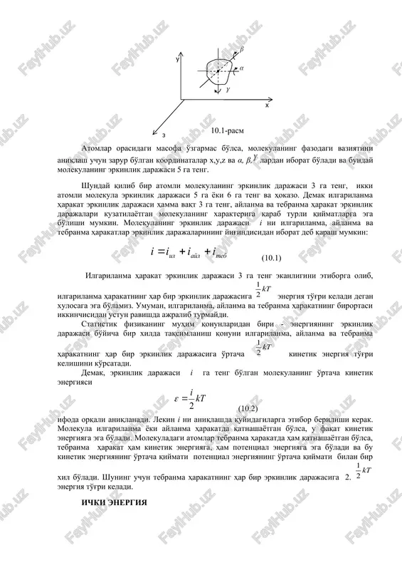 orasidagi masofa o'zgarmas bo'lsa, molekulaning fazodagi vaziyatini aniqlash uchun zarur bo'lgan koordinatalar x,u,z va α, β, lardan iborat bo'ladi va bunday molekulaning erkinlik darajasi 5 ga teng. shunday qilib bir atomli molekulaning erkinlik darajasi 3 ga teng, ikki atomli molekula erkinlik darajasi 5 ga yoki 6 ga teng va hokazo. demak ilgarilanma harakat erkinlik darajasi hamma vaqt 3 ga teng, aylanma va tebranma harakat erkinlik darajalari kuzatilayotgan molekulaning xarakteriga qarab turli qiymatlarga ega bo'lishi mumkin. molekulaning erkinlik darajasi i ni ilgarilanma, aylanma va tebranma harakatlar erkinlik darajalarining yig'indisidan iborat deb qarash mumkin: (10.1) ilgarilanma harakat erkinlik darajasi 3 ga teng ekanligini etiborga olib, ilgarilanma harakatning har bir erkinlik darajasiga energiya to'g'ri keladi degan xulosaga ega bo'lamiz. umuman, ilgarilanma, aylanma va tebranma harakatning birortasi ikkinchisidan ustun ravishda ajralib turmaydi. statistik fizikaning muhim qonunlaridan biri - energiyaning erkinlik darajasi bo'yicha bir xilda taqsimlanish qonuni ilgarilanma, aylanma va tebranma harakatning har bir erkinlik …