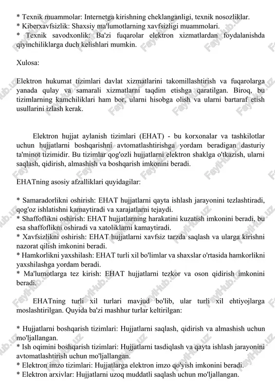 ishning cheklanganligi, texnik nosozliklar. * kiberxavfsizlik: shaxsiy ma'lumotlarning xavfsizligi muammolari. * texnik savodxonlik: ba'zi fuqarolar elektron xizmatlardan foydalanishda qiyinchiliklarga duch kelishlari mumkin. xulosa: elektron hukumat tizimlari davlat xizmatlarini takomillashtirish va fuqarolarga yanada qulay va samarali xizmatlarni taqdim etishga qaratilgan. biroq, bu tizimlarning kamchiliklari ham bor, ularni hisobga olish va ularni bartaraf etish usullarini izlash kerak. elektron hujjat aylanish tizimlari (ehat) - bu korxonalar va tashkilotlar uchun hujjatlarni boshqarishni avtomatlashtirishga yordam beradigan dasturiy ta'minot tizimidir. bu tizimlar qog'ozli hujjatlarni elektron shaklga o'tkazish, ularni saqlash, qidirish, almashish va boshqarish imkonini beradi. ehatning asosiy afzalliklari quyidagilar: * samaradorlikni oshirish: ehat hujjatlarni qayta ishlash jarayonini tezlashtiradi, qog'oz ishlatishni kamaytiradi va xarajatlarni tejaydi. * shaffoflikni oshirish: ehat hujjatlarning harakatini kuzatish imkonini beradi, bu esa shaffoflikni oshiradi va xatoliklarni kamaytiradi. * xavfsizlikni oshirish: ehat hujjatlarni xavfsiz tarzda saqlash va ularga kirishni nazorat qilish imkonini beradi. * hamkorlikni yaxshilash: ehat turli xil bo'limlar va shaxslar o'rtasida hamkorlikni …