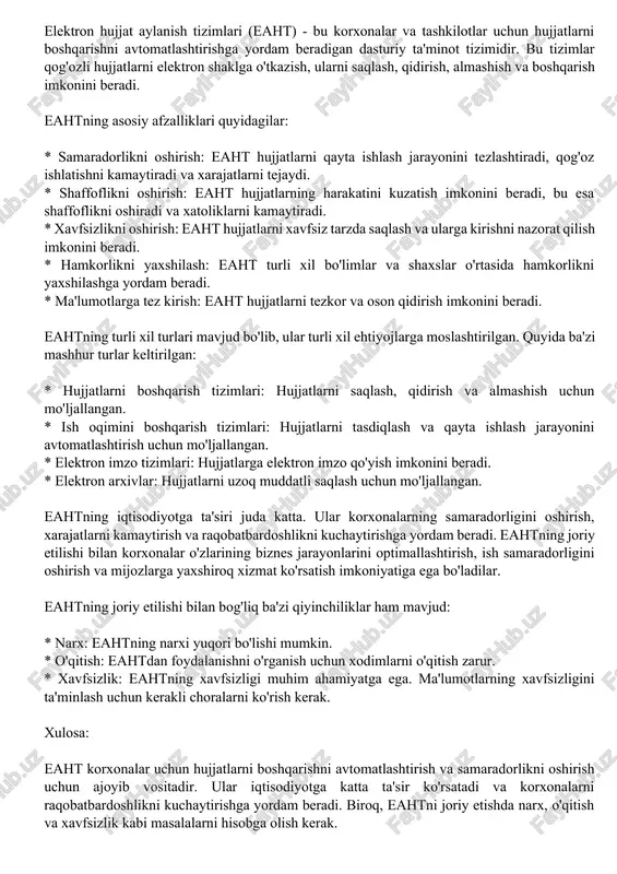 avodxonlik: ba'zi fuqarolar elektron xizmatlardan foydalanishda qiyinchiliklarga duch kelishlari mumkin. xulosa: elektron hukumat tizimlari davlat xizmatlarini takomillashtirish va fuqarolarga yanada qulay va samarali xizmatlarni taqdim etishga qaratilgan. biroq, bu tizimlarning kamchiliklari ham bor, ularni hisobga olish va ularni bartaraf etish usullarini izlash kerak. elektron hujjat aylanish tizimlari (eaht) - bu korxonalar va tashkilotlar uchun hujjatlarni boshqarishni avtomatlashtirishga yordam beradigan dasturiy ta'minot tizimidir. bu tizimlar qog'ozli hujjatlarni elektron shaklga o'tkazish, ularni saqlash, qidirish, almashish va boshqarish imkonini beradi. eahtning asosiy afzalliklari quyidagilar: * samaradorlikni oshirish: eaht hujjatlarni qayta ishlash jarayonini tezlashtiradi, qog'oz ishlatishni kamaytiradi va xarajatlarni tejaydi. * shaffoflikni oshirish: eaht hujjatlarning harakatini kuzatish imkonini beradi, bu esa shaffoflikni oshiradi va xatoliklarni kamaytiradi. * xavfsizlikni oshirish: eaht hujjatlarni xavfsiz tarzda saqlash va ularga kirishni nazorat qilish imkonini beradi. * hamkorlikni yaxshilash: eaht turli xil bo'limlar va shaxslar o'rtasida hamkorlikni yaxshilashga yordam beradi. * ma'lumotlarga tez kirish: eaht hujjatlarni tezkor va oson …