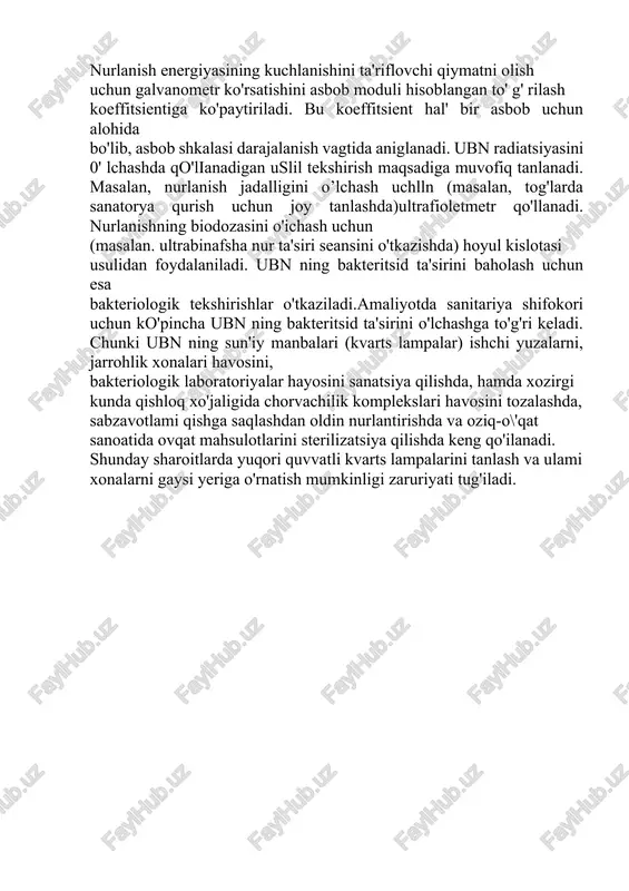 mida qayd qilinadi.tshlash tartibi: asbobning qabul qiluvchi qismini iqn oqimiga perpendikulyar holda o'rnatiladi va 2-3 sek.dan so'ng galvanometr ko' rsatkichi yozib olinadi, olingan qiymat kallsm2 da ifodalanadi. nurlanish energiyasining kuchlanishini ta'riflovchi qiymatni olish uchun galvanometr ko'rsatishini asbob moduli hisoblangan to' g' rilash koeffitsientiga ko'paytiriladi. bu koeffitsient hal' bir asbob uchun alohida bo'lib, asbob shkalasi darajalanish vagtida aniglanadi. ubn radiatsiyasini 0' lchashda qo'lianadigan uslil tekshirish maqsadiga muvofiq tanlanadi. masalan, nurlanish jadalligini o’lchash uchlln (masalan, tog'larda sanatorya qurish uchun joy tanlashda)ultrafioletmetr qo'llanadi. nurlanishning biodozasini o'ichash uchun (masalan. ultrabinafsha nur ta'siri seansini o'tkazishda) hoyul kislotasi usulidan foydalaniladi. ubn ning bakteritsid ta'sirini baholash uchun esa bakteriologik tekshirishlar o'tkaziladi.amaliyotda sanitariya shifokori uchun ko'pincha ubn ning bakteritsid ta'sirini o'lchashga to'g'ri keladi. chunki ubn ning sun'iy manbalari (kvarts lampalar) ishchi yuzalarni, jarrohlik xonalari havosini, bakteriologik laboratoriyalar hayosini sanatsiya qilishda, hamda xozirgi kunda qishloq xo'jaligida chorvachilik komplekslari havosini tozalashda, sabzavotlami qishga saqlashdan oldin nurlantirishda va oziq-o\'qat sanoatida ovqat …