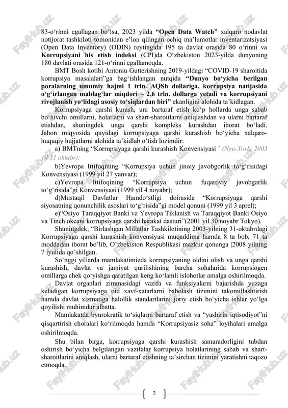 ov masalalarini bmtning kun tartibiga kiritish to‘g‘risida”gi doha deklaratsiyasi hamda 2021-yildagi “favqulodda vaziyatlar, inqirozni boshqarish, ulardan keyin tiklanish bosqichida korrupsiyaning oldini olish va unga qarshi kurashda xalqaro hamkorlikni mustahkamlash to‘g‘risida”gi sharm al-shayx deklaratsiyasida korrupsiyaga qarshi kurashishda davlatlarning xalqaro-huquqiy hamkorligini rag‘batlantirish maqsad sifatida belgilangan. xususan, “world justice project” xalqaro nohukumat tashkiloti tomonidan tuzilgan “korrupsiya yo‘qligi” indikatori bo‘yicha o‘zbekiston 2024-yilda o‘tgan yillarga nisbatan 23 pog‘onaga yuqorilab, 142 davlat orasida 83-o‘rinni egallagan bo‘lsa, 2023 yilda “open data watch” xalqaro nodavlat notijorat tashkiloti tomonidan e’lon qilingan ochiq ma’lumotlar inventarizatsiyasi (open data inventory) (odin) reytingida 195 ta davlat orasida 80 o‘rinni va korrupsiyani his etish indeksi (cpi)da o‘zbekiston 2023-yilda dunyoning 180 davlati orasida 121-o‘rinni egallamoqda. bmt bosh kotibi antoniu gutterishning 2019-yildagi “covid-19 sharoitida korrupsiya masalalari”ga bag‘ishlangan nutqida “dunyo bo‘yicha berilgan poralarning umumiy hajmi 1 trln. aqsh dollariga, korrupsiya natijasida o‘g‘irlangan mablag‘lar miqdori – 2,6 trln. dollarga yetadi va korrupsiyani rivojlanish yo‘lidagi asosiy to‘siqlardan biri” ekanligini …