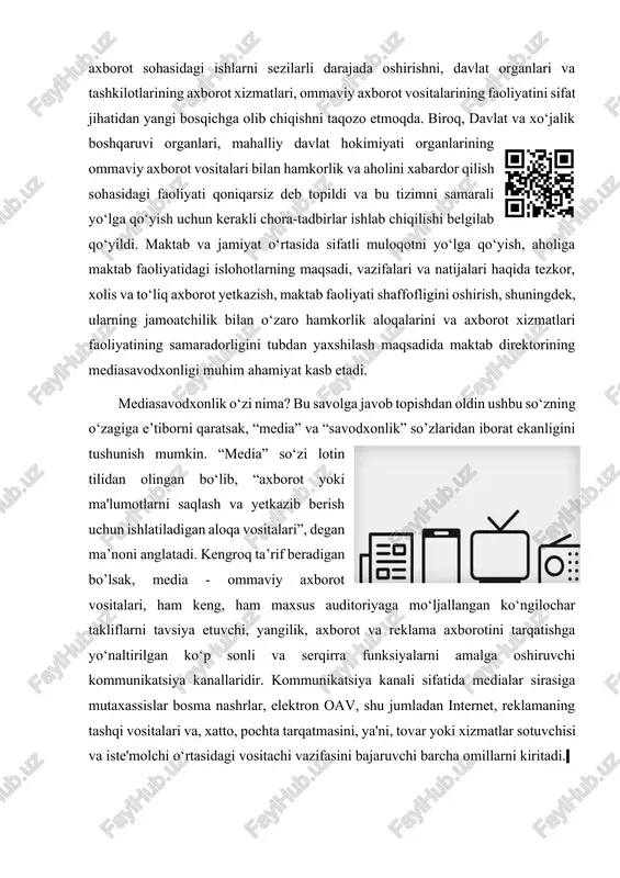 sh bo‘yicha jamiyat ehtiyojlari axborot sohasidagi ishlarni sezilarli darajada oshirishni, davlat organlari va tashkilotlarining axborot xizmatlari, ommaviy axborot vositalarining faoliyatini sifat jihatidan yangi bosqichga olib chiqishni taqozo etmoqda. biroq, davlat va xo‘jalik boshqaruvi organlari, mahalliy davlat hokimiyati organlarining ommaviy axborot vositalari bilan hamkorlik va aholini xabardor qilish sohasidagi faoliyati qoniqarsiz deb topildi va bu tizimni samarali yo‘lga qo‘yish uchun kerakli chora-tadbirlar ishlab chiqilishi belgilab qo‘yildi. maktab va jamiyat o‘rtasida sifatli muloqotni yo‘lga qo‘yish, aholiga maktab faoliyatidagi islohotlarning maqsadi, vazifalari va natijalari haqida tezkor, xolis va to‘liq axborot yetkazish, maktab faoliyati shaffofligini oshirish, shuningdek, ularning jamoatchilik bilan o‘zaro hamkorlik aloqalarini va axborot xizmatlari faoliyatining samaradorligini tubdan yaxshilash maqsadida maktab direktorining mediasavodxonligi muhim ahamiyat kasb etadi. mediasavodxonlik o‘zi nima? bu savolga javob topishdan oldin ushbu so‘zning o‘zagiga e’tiborni qaratsak, “media” va “savodxonlik” so’zlaridan iborat ekanligini tushunish mumkin. “media” so‘zi lotin tilidan olingan bo‘lib, “axborot yoki ma'lumotlarni saqlash va yetkazib berish uchun ishlatiladigan …