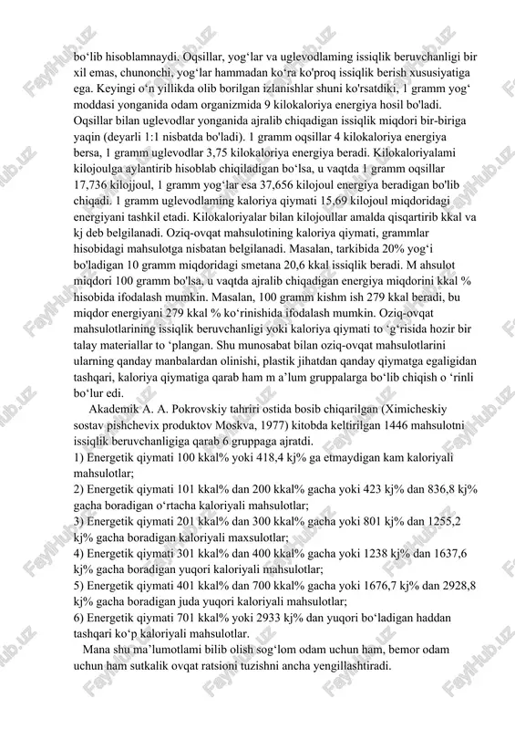 ffitsienti. har bir oziq-ovqat mahsulotining tarkibiga 100 dan ortiq turli tuman moddalar kirishi fanda aniqlangan. biroq, shu moddalarning hammasi ham almashinuv protsesslarida ishtirok etib, issiqlik hosil qilavermaydi. issiqlik hosil qilish xususiyatiga faqat uchtagina modda ega. oqsillar, yog‘lar, va uglevodlar ana shunday moddalardir. vitaminlar, fermentlar, mineral tuzlar, suv kabi boshqa moddalar esa, garchi odam organizmida almashinuv protsesslarida juda faol ishtirok qilib tursa ham, issiqlik manbalari bo‘lib hisoblamnaydi. oqsillar, yog‘lar va uglevodlaming issiqlik beruvchanligi bir xil emas, chunonchi, yog‘lar hammadan ko‘ra ko'proq issiqlik berish xususiyatiga ega. keyingi o‘n yillikda olib borilgan izlanishlar shuni ko'rsatdiki, 1 gramm yog‘ moddasi yonganida odam organizmida 9 kilokaloriya energiya hosil bo'ladi. oqsillar bilan uglevodlar yonganida ajralib chiqadigan issiqlik miqdori bir-biriga yaqin (deyarli 1:1 nisbatda bo'ladi). 1 gramm oqsillar 4 kilokaloriya energiya bersa, 1 gramm uglevodlar 3,75 kilokaloriya energiya beradi. kilokaloriyalami kilojoulga aylantirib hisoblab chiqiladigan bo‘lsa, u vaqtda 1 gramm oqsillar 17,736 kilojjoul, 1 gramm yog‘lar esa 37,656 …