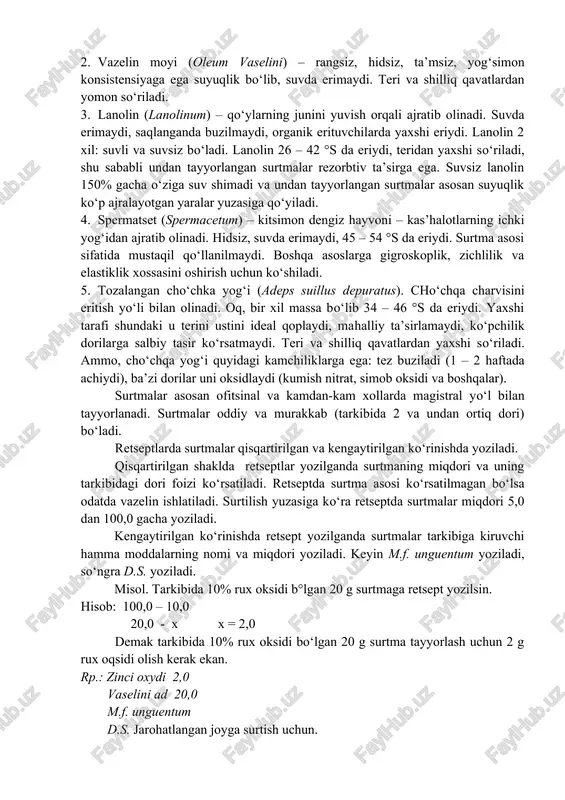 ng ishlatiladi. 2. vazelin moyi (oleum vaselini) – rangsiz, hidsiz, ta’msiz, yog‘simon konsistensiyaga ega suyuqlik bo‘lib, suvda erimaydi. teri va shilliq qavatlardan yomon so‘riladi. 3. lanolin (lanolinum) – qo‘ylarning junini yuvish orqali ajratib olinadi. suvda erimaydi, saqlanganda buzilmaydi, organik erituvchilarda yaxshi eriydi. lanolin 2 xil: suvli va suvsiz bo‘ladi. lanolin 26 – 42 °s da eriydi, teridan yaxshi so‘riladi, shu sababli undan tayyorlangan surtmalar rezorbtiv ta’sirga ega. suvsiz lanolin 150% gacha o‘ziga suv shimadi va undan tayyorlangan surtmalar asosan suyuqlik ko‘p ajralayotgan yaralar yuzasiga qo‘yiladi. 4. spermatset (spermacetum) – kitsimon dengiz hayvoni – kas’halotlarning ichki yog‘idan ajratib olinadi. hidsiz, suvda erimaydi, 45 – 54 °s da eriydi. surtma asosi sifatida mustaqil qo‘llanilmaydi. boshqa asoslarga gigroskoplik, zichlilik va elastiklik xossasini oshirish uchun ko‘shiladi. 5. tozalangan cho‘chka yog‘i (adeps suillus depuratus). cho‘chqa charvisini eritish yo‘li bilan olinadi. oq, bir xil massa bo‘lib 34 – 46 °s da eriydi. yaxshi tarafi shundaki u …