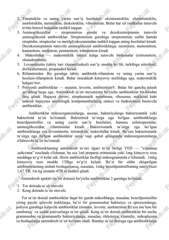 imikrob ta’sir mexanizmi va ta`sir doirasi kabi xususiyatlariga ko‘ra tasniflanadi. kimyoviy tarkibi bo‘yicha aktibiotiklar quyidagi guruhlarga bo‘linadi: 1. betalaktamli antibiotiklar yoki betalaktamidlar— betalaktam halqali azot tutuvchi geterotsiklik birikmalar. bularga quyidagilar kiradi: penitsillin guruhi — tabiiy benzilpenitsillin va yarim sun’iy penitsillin (metitsillin, oksatsillin, ampitsillin, karbenitsillin) va sefalosporin (sefazolin, sefalaridin, kefzol, klofaran va boshqalar). 2. tetratsiklin va uning yarim sun’iy hosilalari: oksitetratsiklin, xlortetratsiklin, morfotsiklin, metatsiklin, dioksitsiklin, vibromitsin. bular har xil radikallar tutuvchi to'rtta benzol halqadan tashkil topgan. 3. aminoglikozidlar - streptomitsin guruhi va dezoksistreptamin tutuvchi aminoglikozid antibiotiklar. streptomitsin guruhiga streptomitsin sulfat hamda streptidin, streptozlar va metilglyukozamindan tashkil topgan uning hosilalari kiradi. dezoksistreptamin tutuvchi aminoglikozid antibiotiklarga: neomitsin, monomitsin, kanamitsin, amikatsin, pentamitsin, tobramitsin kiradi. 4. makrolidlar — makrotsiklik lakton halqa tutuvchi birikmalar (eritromitsin, oleandomitsin). 5. levomitsetin (tabiiy turi xloramfenikol) sun’iy modda bo`lib, tarkibiga nitrofenil, dixloratsetamin, propandiol kiradi. 6. rifamitsinlar. bu guruhga tabiiy antibiotik-rifamitsin va uning yarim sun’iy hosilasi-rifampitsin kiradi. bular murakkab kimyoviy tuzilishga ega, …