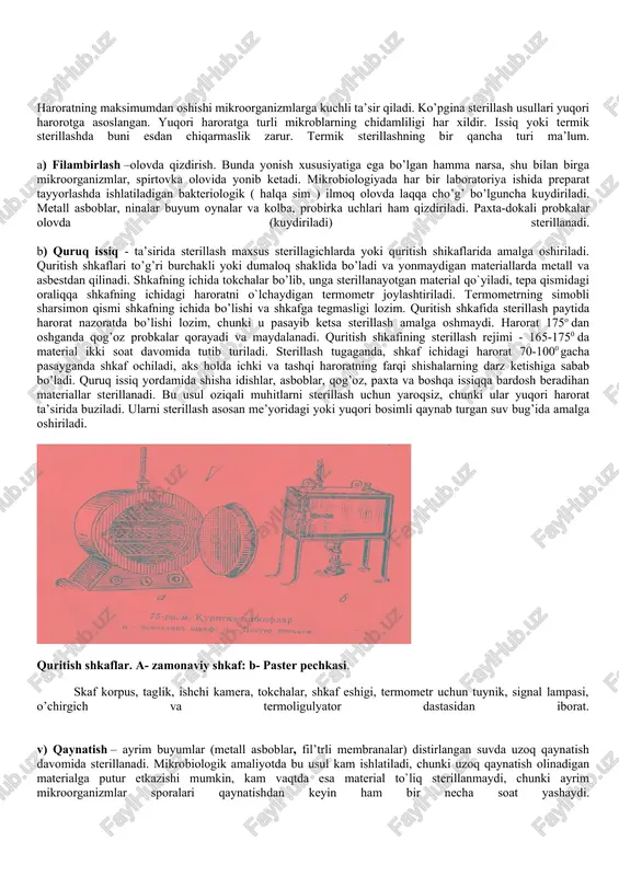 o'tuvchi bug'lash usuli. d) pasterizasiya usuli. e) tindalizasiya usuli. j) bosim va bug’ yordamida yuqori haroratli sterillash usuli. haroratning maksimumdan oshishi mikroorganizmlarga kuchli ta’sir qiladi. ko’pgina sterillash usullari yuqori harorotga asoslangan. yuqori haroratga turli mikroblarning chidamliligi har xildir. issiq yoki termik sterillashda buni esdan chiqarmaslik zarur. termik sterillashning bir qancha turi ma’lum. a) filambirlash –olovda qizdirish. bunda yonish xususiyatiga ega bo’lgan hamma narsa, shu bilan birga mikroorganizmlar, spirtovka olovida yonib ketadi. mikrobiologiyada har bir laboratoriya ishida preparat tayyorlashda ishlatiladigan bakteriologik ( halqa sim ) ilmoq olovda laqqa cho’g’ bo’lguncha kuydiriladi. metall asboblar, ninalar buyum oynalar va kolba, probirka uchlari ham qizdiriladi. paxta-dokali probkalar olovda (kuydiriladi) sterillanadi. b) quruq issiq - ta’sirida sterillash maxsus sterillagichlarda yoki quritish shikaflarida amalga oshiriladi. quritish shkaflari to’g’ri burchakli yoki dumaloq shaklida bo’ladi va yonmaydigan materiallarda metall va asbestdan qilinadi. shkafning ichida tokchalar bo’lib, unga sterillanayotgan material qo`yiladi, tepa qismidagi oraliqqa shkafning ichidagi haroratni o`lchaydigan termometr …