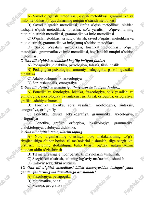 qish metodikasi, sinfdan tashqari o’qish metodikasi, fonetika, so’z yasalishi, o’quvchilarning nutqini o’stirish metodikasi, grammatika va imlo metodikasi c) o’qish metodikasi va nutq o’stirish, savod o’rgatish metodikasi va nutq o’stirish, grammatika va imlo, nutq o’stirish metodikasi d) savod o’rgatish metodikasi, husnixat metodikasi, o’qish metodikasi, grammatika va imlo metodikasi, bog’lanishli nutqini o’stirish metodikasi 7. ona tili o’qitish metodikasi bog’liq bo’lgan fanlar: a) pedagogika, didaktika, psixologiya, falsafa, tilshunoslik b) pedagogika-psixologiya, umumiy pedagogika, psixolingvistika, didaktika c) adabiyotshunoslik, arxeologiya d) san’atshunoslik, etnografiya 8. ona tili o’qitish metodikasiga ilmiy asos bo’ladigan fanlar... a) fonetika va fonologiya, leksika, frazeologiya, so’z yasalishi va etimologiya, morfologiya va sintaksis, uslubiyat, orfoepiya, orfografiya, grafika, adabiyotshunoslik b) fonetika, leksika, so’z yasalishi, morfologiya, sintaksis, etnografiya, orfografiya. c) fonetika, leksika, leksikografiya, grammatika, arxeologiya, orfografiya d) fonetika, grafika, orfoepiya, leksikologiya, grammatika, dialektologiya, uslubiyat, didaktika. 9. ona tili o’qitish tamoyillarini toping. a) nutq organlarining o’sishiga, nutq malakalarining to’g’ri rivojlanishiga e’tibor berish, til ma’nolarini tushunish, tilga sezgirlikni …