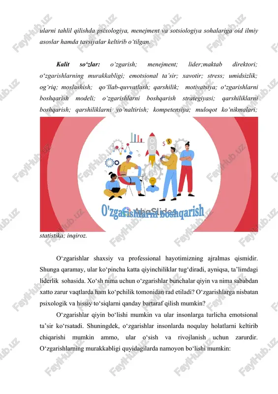 mceducation.com/homepage ] kalit so‘zlar: o‘zgarish; menejment; lider;maktab direktori; oʻzgarishlarning murakkabligi; emotsional ta’sir; xavotir; stress; umidsizlik; og‘riq; moslashish; qo‘llab-quvvatlash; qarshilik; motivatsiya; oʻzgarishlarni boshqarish modeli; o‘zgarishlarni boshqarish strategiyasi; qarshiliklarni boshqarish; qarshiliklarni yo‘naltirish; kompetensiya; muloqot ko‘nikmalari; statistika; inqiroz. o'zgarishlarni boshqarish o‘zgarishlar shaxsiy va professional hayotimizning ajralmas qismidir. shunga qaramay, ular ko‘pincha katta qiyinchiliklar tug‘diradi, ayniqsa, ta’limdagi liderlik sohasida. xo‘sh nima uchun o‘zgarishlar bunchalar qiyin va nima sababdan xatto zarur vaqtlarda ham ko‘pchilik tomonidan rad etiladi? o‘zgarishlarga nisbatan psixologik va hissiy to‘siqlarni qanday bartaraf qilish mumkin? o‘zgarishlar qiyin bo‘lishi mumkin va ular insonlarga turlicha emotsional ta’sir ko‘rsatadi. shuningdek, o‘zgarishlar insonlarda noqulay holatlarni keltirib chiqarishi mumkin ammo, ular o‘sish va rivojlanish uchun zarurdir. o‘zgarishlarning murakkabligi quyidagilarda namoyon bo‘lishi mumkin: · yetarlicha aniq ma’lumotlarga ega bo‘lmaslik: o‘zgarishning sabablari va natijalari haqida yetarli ma’lumot bo‘lmaganda, insonlar o‘zlarini noqulay his qiladilar va xavotirlanadilar. · qo‘rquv: yangi holatga moslashishdan qo‘rqish o‘zgarishlarga qarshilik ko‘rsatishga sabab bo‘lishi mumkin. · ishonchsizlik: o‘zgarishlar …