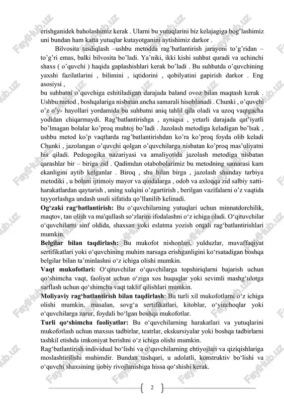 miga rag’batlantirmiqchi bo’lsak , ushbu metoddan doimo ta’lim jarayonida foydalanishimiz kerak . o’quvchilarning kichik yutuqlarini ham katta yutuqga erishganidek baholashimiz kerak . ularni bu yutuqlarini biz kelajagiga bog’lashimiz uni bundan ham katta yutuqlar kutayotganini aytishimiz darkor . bilvosita tasdiqlash –ushbu metodda rag’batlantirish jarayoni to’g’ridan – to’g’ri emas, balki bilvosita bo’ladi. ya’niki, ikki kishi suhbat quradi va uchinchi shaxs ( o’quvchi ) haqida gaplashishlari kerak bo’ladi . bu suhbatda o’quvchining yaxshi fazilatlarini , bilimini , iqtidorini , qobilyatini gapirish darkor . eng asosiysi , bu suhbatni o’quvchiga eshitiladigan darajada baland ovoz bilan maqtash kerak . ushbu metod , boshqalariga nisbatan ancha samarali hisoblanadi . chunki , o’quvchi o’z o’y- hayollari yordamida bu suhbatni aniq tahlil qila oladi va uzoq vaqtgacha yodidan chiqarmaydi. rag’batlantirishga , ayniqsa , yetarli darajada qat’iyatli bo’lmagan bolalar ko’proq muhtoj bo’ladi . jazolash metodiga keladigan bo’lsak , ushbu metod ko’p vaqtlarda rag’batlantirishdan ko’ra ko’proq foyda olib keladi chunki …