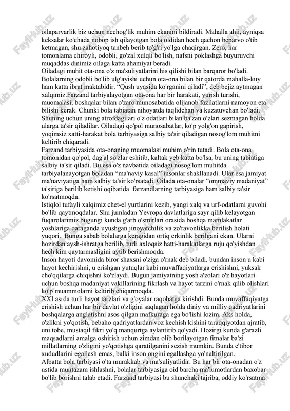 'ulari oilada, yashab turgan mahallada shakllanadi. mamlakatning ertangi kuni, tinch va obod bo'lishi eng oldin mana shu kichik jamiyatda o'sib-unayotgan bolalarimizga bog'liq. qaysi oilada, qaysi mahallada tarbiya yaxshi yo'lga qo'yilar ekan, o'sha oila, o'sha mahalla gullab-yashnaydi. farzand tarbiyasini qachondan boshlamoq kerak?, degan savol ko'pchilikni o'ylantiradi. ko'pchilik olimlar unga turlicha javob berib kelganlar. xususan, ibn sino bola tarbiyasi bilan uning tug'ilishidan avvalroq, ona qornidan boshlaboq shug'ullanish lozim, deb javob bergan. oila, odob-axloq va ta'lim-tarbiyaga e'tibor qon-qonimizga singib ketgan burchlarimizdandir. “bir bolaga yetti qo'shni ota-ona” degan ibratli maqol ham aynan xalqimizga xos. mana shu maqolning o'zi ham farzand tarbiyasi, oilaparvarlik biz uchun nechog'lik muhim ekanini bildiradi. mahalla ahli, ayniqsa keksalar ko'chada nobop ish qilayotgan bola oldidan hech qachon beparvo o'tib ketmagan, shu zahotiyoq tanbeh berib to'g'ri yo'lga chaqirgan. zero, har tomonlama chiroyli, odobli, go'zal xulqli bo'lish, nafsni poklashga buyuruvchi muqaddas dinimiz oilaga katta ahamiyat beradi. oiladagi muhit ota-ona o'z ma'suliyatlarini his qilishi …