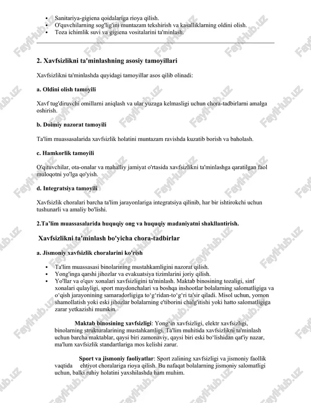 uhiy tazyiq va kamsitishning oldini olish. · o'quvchilarning psixologik holatlarini nazorat qilish va kerakli yordamni ko'rsatish. · ijobiy va qo'llab-quvvatlovchi muhitni shakllantirish. c. gigiena va sog'liqni saqlash xavfsizligi · sanitariya-gigiena qoidalariga rioya qilish. · o'quvchilarning sog'lig'ini muntazam tekshirish va kasalliklarning oldini olish. · toza ichimlik suvi va gigiena vositalarini ta'minlash. 2. xavfsizlikni ta'minlashning asosiy tamoyillari xavfsizlikni ta'minlashda quyidagi tamoyillar asos qilib olinadi: a. oldini olish tamoyili xavf tug'diruvchi omillarni aniqlash va ular yuzaga kelmasligi uchun chora-tadbirlarni amalga oshirish. b. doimiy nazorat tamoyili ta'lim muassasalarida xavfsizlik holatini muntazam ravishda kuzatib borish va baholash. c. hamkorlik tamoyili o'qituvchilar, ota-onalar va mahalliy jamiyat o'rtasida xavfsizlikni ta'minlashga qaratilgan faol muloqotni yo'lga qo'yish. d. integratsiya tamoyili xavfsizlik choralari barcha ta'lim jarayonlariga integratsiya qilinib, har bir ishtirokchi uchun tushunarli va amaliy bo'lishi. 2.ta’lim muassasalarida huquqiy ong va huquqiy madaniyatni shakllantirish. xavfsizlikni ta'minlash bo'yicha chora-tadbirlar a. jismoniy xavfsizlik choralarini ko'rish · ta'lim muassasasi binolarining mustahkamligini nazorat qilish. …