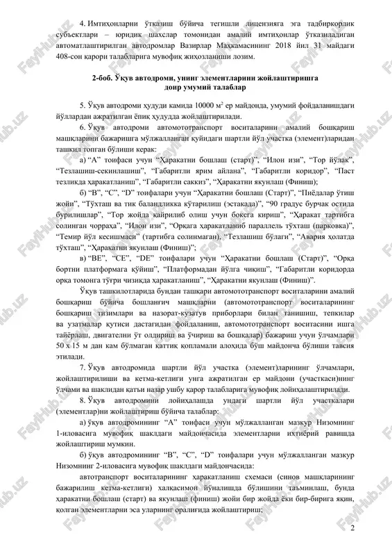 cha tegishli litsenziyaga ega tadbirkorlik sub'ektlari – yuridik shaxslar tomonidan avtomototransport vositalarini boshqarish huquqini beruvchi milliy haydovchilik guvohnomasini olish uchun amaliy imtihonlarni o'tkazish; yo'l harakati qoidalarini targ'ibot qilish va boshqa tijorat maqsadlarda qonunchilikda belgilangan tartibda foydalanish mumkin. 4. imtihonlarni o'tkazish bo'yicha tegishli litsenziyaga ega tadbirkorlik sub'ektlari – yuridik shaxslar tomonidan amaliy imtihonlar o'tkaziladigan avtomatlashtirilgan avtodromlar vazirlar mahkamasining 2018 yil 31 maydagi 408-son qarori talablariga muvofiq jihozlanishi lozim. 2-bob. o'quv avtodromi, uning elementlarini joylashtirishga doir umumiy talablar 5. o'quv avtodromi hududi kamida 10000 m2 er maydonda, umumiy foydalanishdagi yo'llardan ajratilgan yopiq hududda joylashtiriladi. 6. o'quv avtodromi avtomototransport vositalarini amaliy boshqarish mashqlarini bajarishga mo'ljallangan quyidagi shartli yo'l uchastka (element)laridan tashkil topgan bo'lishi kerak: a) “a” toifasi uchun “harakatni boshlash (start)”, “ilon izi”, “tor yo'lak”, “tezlashish-sekinlashish”, “gabaritli yarim aylana”, “gabaritli koridor”, “past tezlikda harakatlanish”, “gabaritli sakkiz”, “harakatni yakunlash (finish); b) “b”, “c”, “d” toifalari uchun “harakatni boshlash (start)”, “piyodalar o'tish joyi”, “to'xtash va …