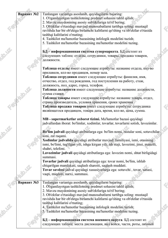 o’zlashtirish vedomosti quyidagi xususiyatlarga ega: (fk)guruh, (fk)talaba_id, fan, baho. variant №2 tanlangan variantga asoslanib, quyidagilarni bajaring: 1. o'rganilayotgan tashkilotning predmet sohasini tahlil qilish; 2. mavzu maydonining asosiy sub'ektlariga ta'rif bering; 3. ob'ektlar o'rtasidagi mavjud munosabatlarni tartibga soling: mustaqil ravishda har bir ob'ektga birlamchi kalitlarni qo'shing va ob'ektlar o'rtasida tashhqi kalitlarini o'rnating; 4. tashkilot ma'lumotlar bazasining infologik modelini tuzish; 5. tashkilot ma'lumotlar bazasining ma'lumotlar modelini tuzing. bd – informatsionnaya sistema supermarketa. bd sostoit iz sleduyushix tablits: otdeli, sotrudniki, tovari, prodaja tovarov, doljnosti. tablitsa otdeli imeet sleduyushie atributi: nazvanie otdela, kol-vo prilavkov, kol-vo prodavtsov, nomer zala. tablitsa sotrudniki imeet sleduyushie atributi: familiya, imya, otchestvo, otdel, god rojdeniya, god postupleniya na rabotu, staj, doljnost, pol, adres, gorod, telefon. tablitsa doljnosti imeet sleduyushie atributi: nazvanie doljnosti, summa stavki. tablitsa tovari imeet sleduyushie atributi: nazvanie tovara, otdel, strana proizvoditel, usloviya xraneniya, sroki xraneniya . tablitsa prodaja tovarov imeet sleduyushie atributi: sotrudnika yavlyayushegosya prodavtsom, tovara data, …