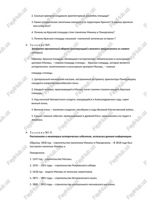 ogon. eto pamyatnik soldatam, pogibshim za svobodu rodini v godi velikoy otechestvennoy voyni. na krasnoy ploshadi vstrechali pervix kosmonavtov: yuriya gagarina, germana titova, valentinu tereshkovu ... · z a d a n i e №38 . otvette na voprosi. 1. pochemu krasnuyu ploshad nazivayut serdtsem rossii? 2. skolko vremeni sozdavali arxitekturniy ansambl ploshadi? 3. kakie istoricheskie pamyatniki naxodyatsya na territorii kremlya? k kakomu vremeni oni otnosyatsya? 4. pochemu na krasnoy ploshadi stoit pamyatnik mininu i pojarskomu? 5. pochemu krasnuyu ploshad nazivayut «kamennoy letopisyu istorii»? · z a d a n i e №9 . zamenite prichastniy oborot konstruktsiey slojnogo predlojeniya so slovom kotoriy. obrazets: krasnaya ploshad, yavlyayushayasya istoricheskim, politicheskim i kulturnim tsentrom moskvi, – glavnaya ploshad stolitsi. – krasnaya ploshad, kotoraya yavlyaetsya istoricheskim, politicheskim i kulturnim tsentrom moskvi, – glavnaya ploshad stolitsi. 1. tsentralniy moskovskiy magazin, postroenniy po proektu arxitektora pomerantseva, naxoditsya naprotiv kremlyovskoy steni. 2. kajdiy chelovek, priezjayushiy v …