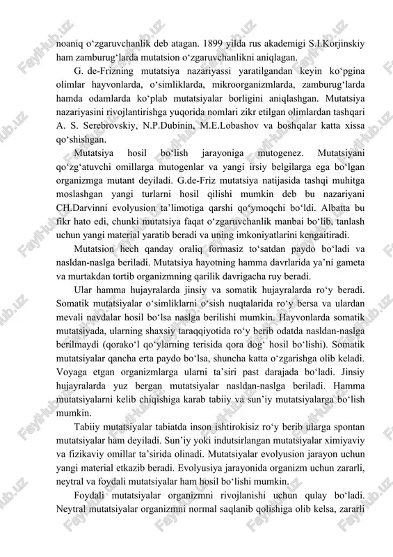 n o‘zgaruvchanlikni noaniq o‘zgaruvchanlik deb atagan. 1899 yilda rus akademigi s.i.korjinskiy ham zamburug‘larda mutatsion o‘zgaruvchanlikni aniqlagan. g. de-frizning mutatsiya nazariyassi yaratilgandan keyin ko‘pgina olimlar hayvonlarda, o‘simliklarda, mikroorganizmlarda, zamburug‘larda hamda odamlarda ko‘plab mutatsiyalar borligini aniqlashgan. mutatsiya nazariyasini rivojlantirishga yuqorida nomlari zikr etilgan olimlardan tashqari a. s. serebrovskiy, n.p.dubinin, m.e.lobashov va boshqalar katta xissa qo‘shishgan. mutatsiya hosil bo‘lish jarayoniga mutogenez. mutatsiyani qo‘zg‘atuvchi omillarga mutogenlar va yangi irsiy belgilarga ega bo‘lgan organizmga mutant deyiladi. g.de-friz mutatsiya natijasida tashqi muhitga moslashgan yangi turlarni hosil qilishi mumkin deb bu nazariyani ch.darvinni evolyusion ta’limotiga qarshi qo‘ymoqchi bo‘ldi. albatta bu fikr hato edi, chunki mutatsiya faqat o‘zgaruvchanlik manbai bo‘lib, tanlash uchun yangi material yaratib beradi va uning imkoniyatlarini kengaitiradi. mutatsion hech qanday oraliq formasiz to‘satdan paydo bo‘ladi va nasldan-naslga beriladi. mutatsiya hayotning hamma davrlarida ya’ni gameta va murtakdan tortib organizmning qarilik davrigacha ruy beradi. ular hamma hujayralarda jinsiy va somatik hujayralarda ro‘y beradi. somatik mutatsiyalar o‘simliklarni o‘sish …