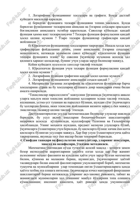 sturlashtirilgan ta'lim metodlari. matematika o'qitishda muammoli ta'lim usuli ham keng qo'llanish imkoniyatlari mavjud, chunki ko'pgina tushunchalarni o'rganish muammoli vaziyatni yaratishga olib kelinishi mumkin. muammoli ta'lim usuli bilan quyidagi mavzularni yoritilish imkoniyatlari mavjud: 1. logarifmik funktsiyaning xossalari va grafigi. bunda dastlab quyidagi masalalar qaraladi. a) berilgan funktsiyaga teskari funktsiyani topish masalasi. bunda berilgan funktsiyaning teskarisini aniqlash va o'zgarish sohalari orasidagi bog'liqlikni aniqlashga e'tibor qaratiladi. savollar qo'yiladi: qanday funktsiya hamma vaqt teskarilanuvchi ? teskari funktsiya formulasini qanday hosil qilish mumkin ? o'zaro teskari funktsiyalar grafiklari qanday joylashadi ? b) ko'rsatkichli funktsiyaning xossalarini takrorlash. ikkala holda ham grafiklardan foydalanish lozim, uning aniqlanish, o'zgarish sohalari, monotonligi, natijada muammoli savol qo'yiladi: ko'rsatkichli funktsiya teskari funktsiyaga egami? bu savolni o'quvchilar muhokama asosida hal qilishga harakat qiladilar, buning uchun ularda zarur bilimlar mavjud. keyin quyidagi muammoli savollar taklif etiladi: 1. ko'rsatkichli funktsiya uchun teskari funktsiya formulasini qanday hosil qilish mumkin ? 2. logarifmik funktsiya grafigini qanday hosil …