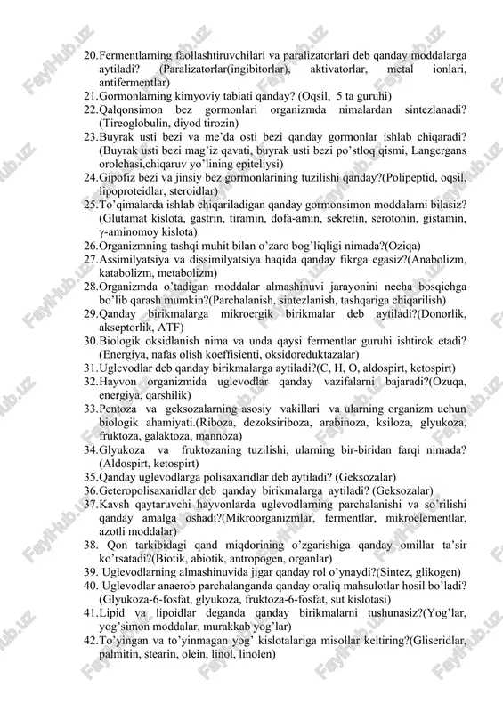 di, singa, beri-beri, organizmlarning o’sishi sekinlashadi) 15. k avitaminozida qonning ivish xususiyati pasayishi nimada ifodalanadi? (qonning ivishi, protrombin) 16. fermentlar deb qanday moddalarga aytiladi?(enzim, katalizator, apoferment, kofaktor, koferment) 17. fermantlarning hayvonlar organizmidagi ahamiyati nimada? (kimyoviy jarayonlar, vazifasi) 18. fermentlarning kimyoviy tabiati haqida nimalarni bilasiz? (paster, apoferment, kofaktor) 19. fermentlarning faolligiga nimalar ta’sir qiladi? (ph muhit, harorat, kimyoviy birikmalar) 20. fermentlarning faollashtiruvchilari va paralizatorlari deb qanday moddalarga aytiladi? (paralizatorlar(ingibitorlar), aktivatorlar, metal ionlari, antifermentlar) 21. gormonlarning kimyoviy tabiati qanday? (oqsil, 5 ta guruhi) 22. qalqonsimon bez gormonlari organizmda nimalardan sintezlanadi? (tireoglobulin, diyod tirozin) 23. buyrak usti bezi va me’da osti bezi qanday gormonlar ishlab chiqaradi? (buyrak usti bezi mag’iz qavati, buyrak usti bezi po’stloq qismi, langergans orolchasi,chiqaruv yo’lining epiteliysi) 24. gipofiz bezi va jinsiy bez gormonlarining tuzilishi qanday?(polipeptid, oqsil, lipoproteidlar, steroidlar) 25. to’qimalarda ishlab chiqariladigan qanday gormonsimon moddalarni bilasiz?(glutamat kislota, gastrin, tiramin, dofa-amin, sekretin, serotonin, gistamin, γ-aminomoy kislota) 26. organizmning tashqi muhit …