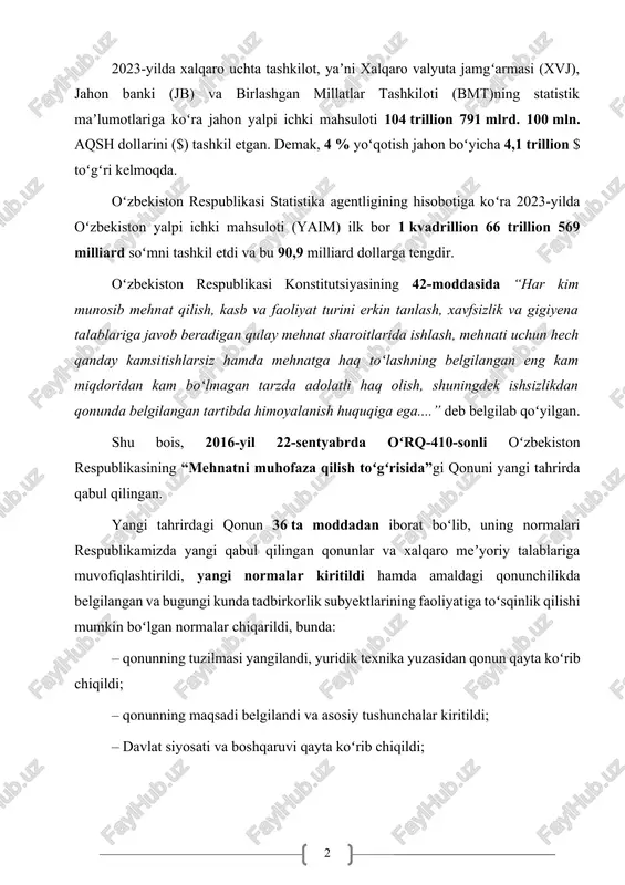 illion 66 trillion 569 milliard soʻmni tashkil etdi va bu 90,9 milliard dollarga tengdir. oʻzbekiston respublikasi konstitutsiyasining 42-moddasida “har kim munosib mehnat qilish, kasb va faoliyat turini erkin tanlash, xavfsizlik va gigiyena talablariga javob beradigan qulay mehnat sharoitlarida ishlash, mehnati uchun hech qanday kamsitishlarsiz hamda mehnatga haq toʻlashning belgilangan eng kam miqdoridan kam boʻlmagan tarzda adolatli haq olish, shuningdek ishsizlikdan qonunda belgilangan tartibda himoyalanish huquqiga ega....” deb belgilab qoʻyilgan. shu bois, 2016-yil 22-sentyabrda oʻrq-410-sonli oʻzbekiston respublikasining “mehnatni muhofaza qilish toʻgʻrisida”gi qonuni yangi tahrirda qabul qilingan. yangi tahrirdagi qonun 36 ta moddadan iborat boʻlib, uning normalari respublikamizda yangi qabul qilingan qonunlar va xalqaro meʼyoriy talablariga muvofiqlashtirildi, yangi normalar kiritildi hamda amaldagi qonunchilikda belgilangan va bugungi kunda tadbirkorlik subyektlarining faoliyatiga toʻsqinlik qilishi mumkin boʻlgan normalar chiqarildi, bunda: – qonunning tuzilmasi yangilandi, yuridik texnika yuzasidan qonun qayta koʻrib chiqildi; – qonunning maqsadi belgilandi va asosiy tushunchalar kiritildi; – davlat siyosati va boshqaruvi qayta …
